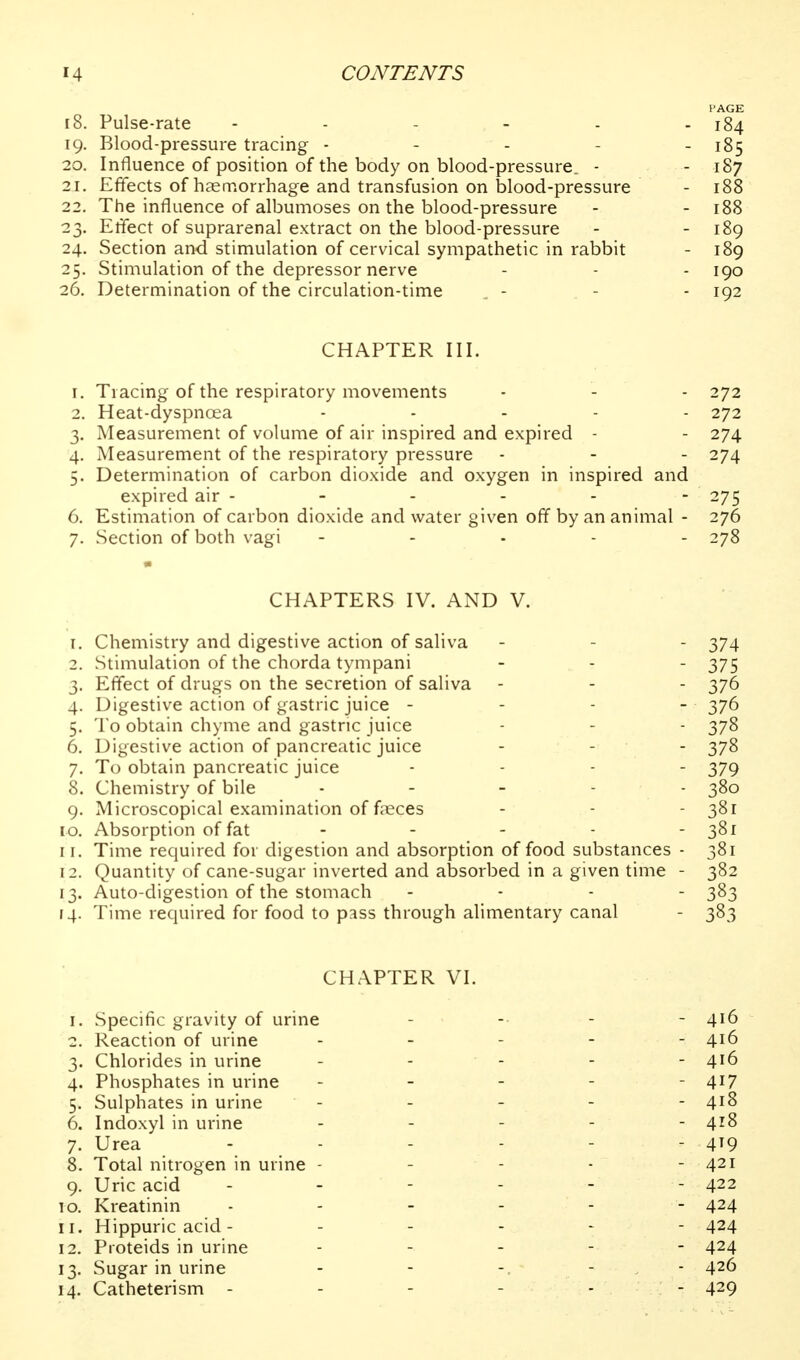 PAGE 18. Pulse-rate ...... 184 19. Blood-pressure tracing - - - - - 185 20. Influence of position of the body on blood-pressure. - - 187 21. Effects of haemorrhage and transfusion on blood-pressure - 188 22. The influence of albumoses on the blood-pressure - - 188 23. ElTect of suprarenal extract on the blood-pressure - - 189 24. Section and stimulation of cervical sympathetic in rabbit - 189 25. Stimulation of the depressor nerve - - - 190 26. Determination of the circulation-time . - - - 192 CHAPTER III. 1. Tracing of the respiratory movements - - - 272 2. Heat-dyspnoea . . . . . 272 3. Measurement of volume of air inspired and expired - - 274 4. Measurement of the respiratory pressure - - - 274 5. Determination of carbon dioxide and oxygen in inspired and expired air - - - - - - 275 6. Estimation of carbon dioxide and water given off by an animal - 276 7. Section of both vagi - . . . . 278 CHAPTERS IV. AND V. 1. Chemistry and digestive action of saliva - - - 374 2. Stimulation of the chorda tympani - - - 375 3. Effect of drugs on the secretion of saliva - - - 376 4. Digestive action of gastric juice - - - - 376 5. To obtain chyme and gastric juice - - - 378 6. Digestive action of pancreatic juice - - - 378 7. To obtain pancreatic juice .... 379 8. Chemistry of bile . . - . . 380 9. Microscopical examination of faeces - - - 381 10. Absorption of fat - - - - - 381 11. Time required for digestion and absorption of food substances - 381 12. Quantity of cane-sugar inverted and absorbed in a given time - 382 13. Auto-digestion of the stomach ... - 383 14. Time required for food to pass through alimentary canal - 383 CHAPTER VI. 1. Specific gravity of urine 2. Reaction of urine 3. Chlorides in urine 4. Phosphates in urine 5. Sulphates in urine 6. Indoxyl in urine 7. Urea 8. Total nitrogen in urine - 9. Uric acid 10. Kreatinin 11. Hippuric acid - 12. Pioteids in urine 13. Sugar in urine 14. Catheterism - - 416 - 416 - 417 - 418 - 418 - 419 - 421 - 422 - 424 - 424 - 424 - 426