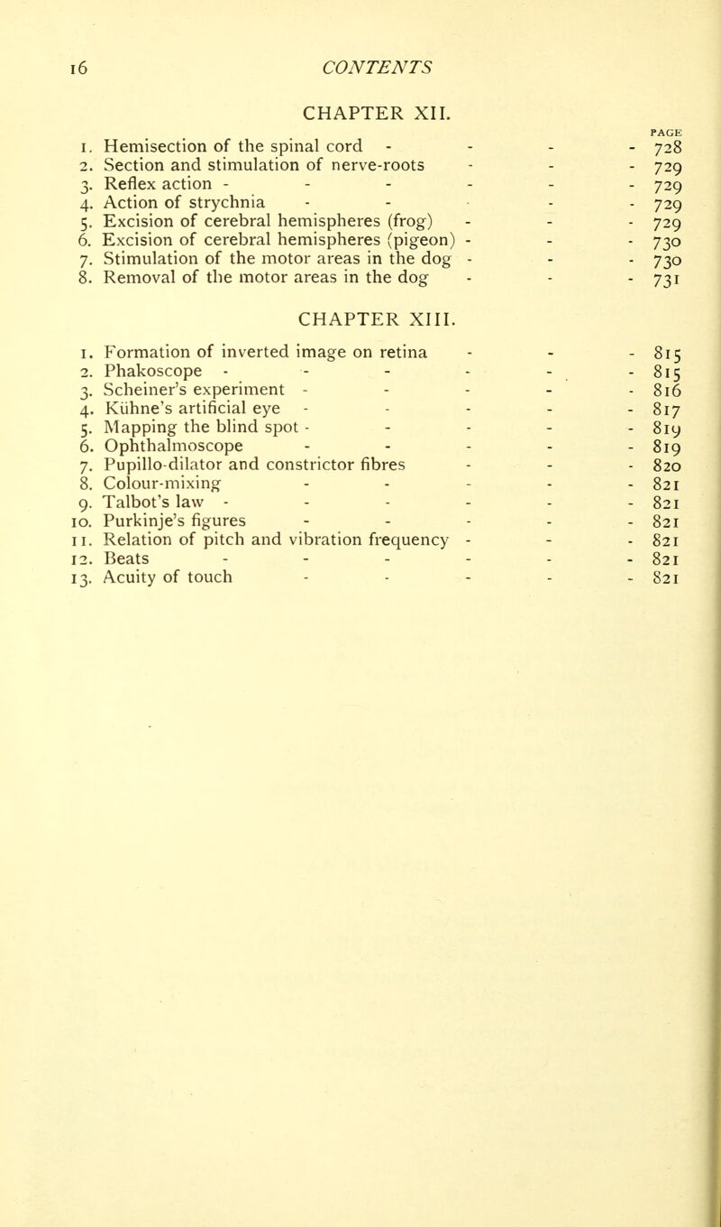 CHAPTER XII. PAGE 1. Hemisection of the spinal cord - - - . 728 2. Section and stimulation of nerve-roots - - - 729 3. Reflex action ------ 729 4. Action of strychnia . - . . . 729 5. Excision of cerebral hemispheres (frog) - - - 729 6. Excision of cerebral hemispheres (pigeon) - - - 730 7. Stimulation of the motor areas in the dog - - - 730 8. Removal of the motor areas in the dog - - - 731 CHAPTER XIII. 1. Formation of inverted image on retina - - - 815 2. Phakoscope - - - - - - 815 3. Scheiner's experiment - - - - - 816 4. Kiihne's artificial eye ----- 817 5. Mapping the blind spot ----- 8iy 6. Ophthalmoscope - - - - - 819 7. Pupillo-dilator and constrictor fibres - - - 820 8. Colour-mixing - - - - - 821 9. Talbot's law - - - - - - 821 10. Purkinje's figures - - - - - 821 11. Relation of pitch and vibration frequency - - - 821 12. Beats - - - - - - 821 13. Acuity of touch - - - - - 821