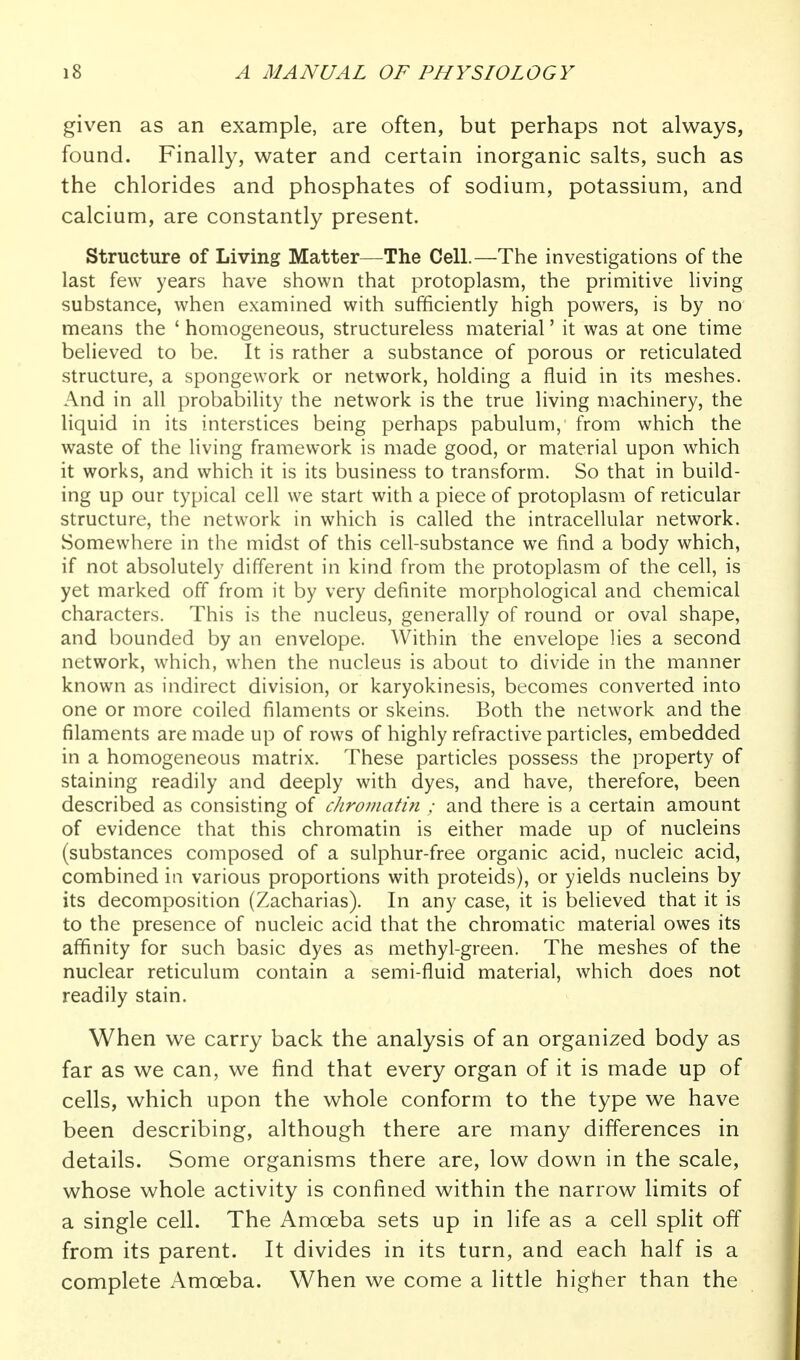 given as an example, are often, but perhaps not always, found. Finally, water and certain inorganic salts, such as the chlorides and phosphates of sodium, potassium, and calcium, are constantly present. Structure of Living Matter—The Cell.—The investigations of the last few years have shown that protoplasm, the primitive living substance, when examined with sufficiently high powers, is by no means the ' homogeneous, structureless material' it was at one time believed to be. It is rather a substance of porous or reticulated structure, a spongework or network, holding a fluid in its meshes. And in all probability the network is the true living machinery, the liquid in its interstices being perhaps pabulum, from which the waste of the living framework is made good, or material upon which it works, and which it is its business to transform. So that in build- ing up our typical cell we start with a piece of protoplasm of reticular structure, the network in which is called the intracellular network. Somewhere in the midst of this cell-substance we find a body which, if not absolutely different in kind from the protoplasm of the cell, is yet marked off from it by very definite morphological and chemical characters. This is the nucleus, generally of round or oval shape, and bounded by an envelope. Within the envelope lies a second network, which, when the nucleus is about to divide in the manner known as indirect division, or karyokinesis, becomes converted into one or more coiled filaments or skeins. Both the network and the filaments are made up of rows of highly refractive particles, embedded in a homogeneous matrix. These particles possess the property of staining readily and deeply with dyes, and have, therefore, been described as consisting of chromatin ; and there is a certain amount of evidence that this chromatin is either made up of nucleins (substances composed of a sulphur-free organic acid, nucleic acid, combined in various proportions with proteids), or yields nucleins by its decomposition (Zacharias). In any case, it is believed that it is to the presence of nucleic acid that the chromatic material owes its affinity for such basic dyes as methyl-green. The meshes of the nuclear reticulum contain a semi-fluid material, which does not readily stain. When we carry back the analysis of an organized body as far as we can, we find that every organ of it is made up of cells, which upon the whole conform to the type we have been describing, although there are many differences in details. Some organisms there are, low down in the scale, whose whole activity is confined within the narrow limits of a single cell. The Amoeba sets up in life as a cell split off from its parent. It divides in its turn, and each half is a complete Amoeba. When we come a little higher than the