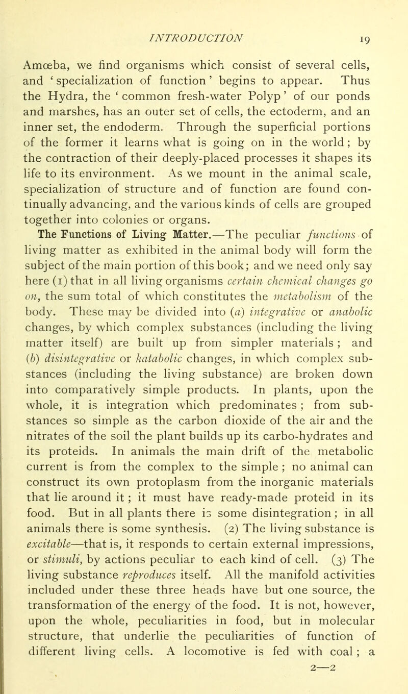 INTRODUCTION Amoeba, we find organisms which consist of several cells, and ' specialization of function' begins to appear. Thus the Hydra, the ' common fresh-water Polyp' of our ponds and marshes, has an outer set of cells, the ectoderm, and an inner set, the endoderm. Through the superficial portions of the former it learns what is going on in the world ; by the contraction of their deeply-placed processes it shapes its life to its environment. As we mount in the animal scale, specialization of structure and of function are found con- tinually advancing, and the various kinds of cells are grouped together into colonies or organs. The Functions of Living Matter.—The peculiar functions of living matter as exhibited in the animal body will form the subject of the main portion of this book; and we need only say here (i) that in all living organisms certain chemical changes go on, the sum total of which constitutes the metabolism of the body. These may be divided into (a) integrative or anabolic changes, by which complex substances (including the living matter itself) are built up from simpler materials ; and (b) disintegrative or katabolic changes, in which complex sub- stances (including the living substance) are broken down into comparatively simple products. In plants, upon the whole, it is integration which predominates ; from sub- stances so simple as the carbon dioxide of the air and the nitrates of the soil the plant builds up its carbo-hydrates and its proteids. In animals the main drift of the metabolic current is from the complex to the simple ; no animal can construct its own protoplasm from the inorganic materials that He around it; it must have ready-made proteid in its food. But in all plants there is some disintegration; in all animals there is some synthesis. (2) The living substance is excitable—that is, it responds to certain external impressions, or stimuli, by actions peculiar to each kind of cell. (3) The living substance reproduces itself. All the manifold activities included under these three heads have but one source, the transformation of the energy of the food. It is not, however, upon the whole, peculiarities in food, but in molecular structure, that underlie the peculiarities of function of different living cells. A locomotive is fed with coal; a 2—2