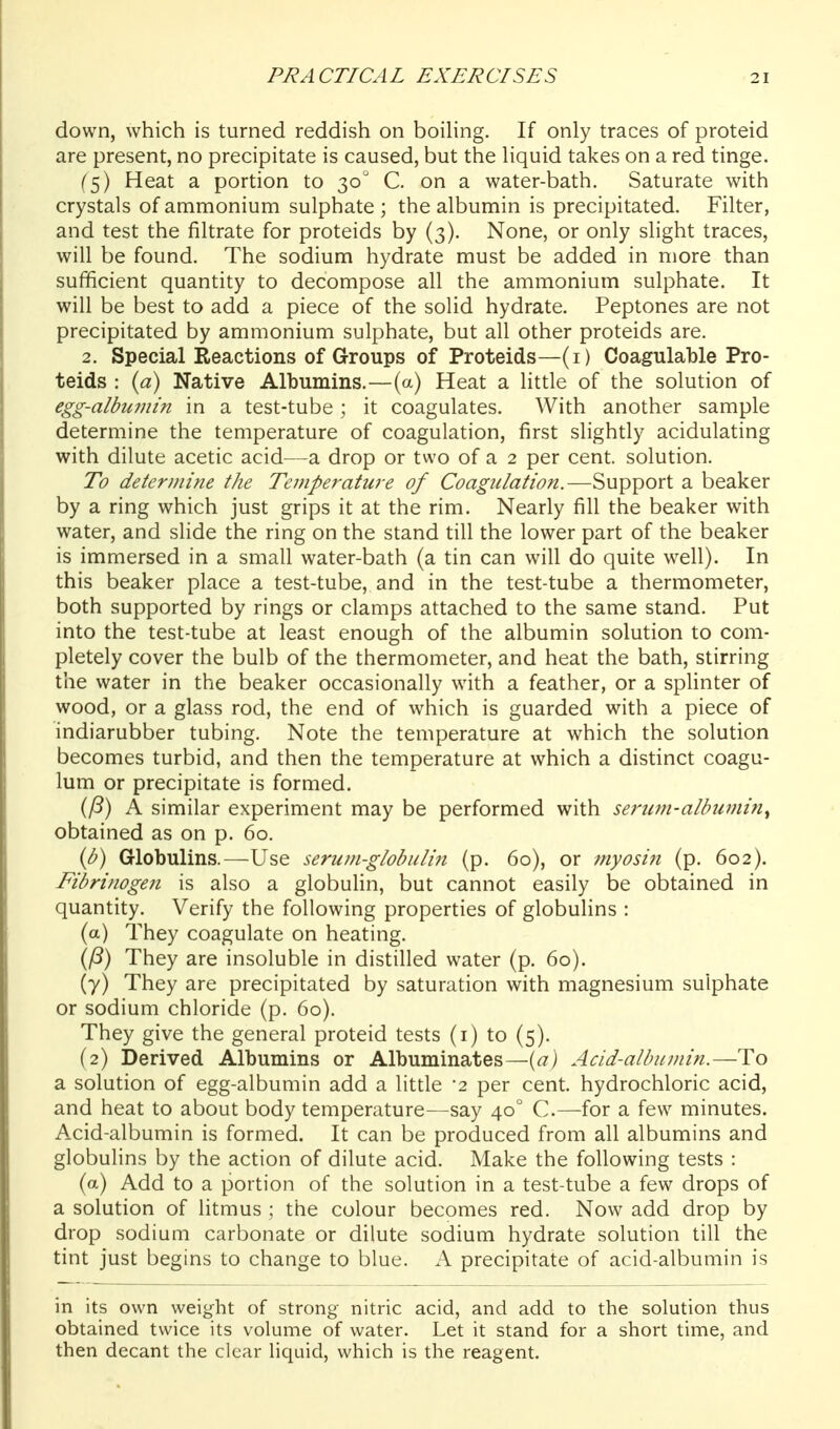 down, which is turned reddish on boiUng. If only traces of proteid are present, no precipitate is caused, but the liquid takes on a red tinge. (5) Heat a portion to 30 C. on a water-bath. Saturate with crystals of ammonium sulphate ; the albumin is precipitated. Filter, and test the filtrate for proteids by (3). None, or only slight traces, will be found. The sodium hydrate must be added in more than sufficient quantity to decompose all the ammonium sulphate. It will be best to add a piece of the solid hydrate. Peptones are not precipitated by ammonium sulphate, but all other proteids are. 2. Special Reactions of Groups of Proteids—(i) Coagulable Pro- teids : {a) Native Albumins.—(a) Heat a little of the solution of egg-albuvlin in a test-tube; it coagulates. With another sample determine the temperature of coagulation, first slightly acidulating with dilute acetic acid—a drop or two of a 2 per cent, solution. To determine the Temperature of Coagulation.—Support a beaker by a ring which just grips it at the rim. Nearly fill the beaker with water, and slide the ring on the stand till the lower part of the beaker is immersed in a small water-bath (a tin can will do quite well). In this beaker place a test-tube, and in the test-tube a thermometer, both supported by rings or clamps attached to the same stand. Put into the test-tube at least enough of the albumin solution to com- pletely cover the bulb of the thermometer, and heat the bath, stirring the water in the beaker occasionally with a feather, or a splinter of wood, or a glass rod, the end of which is guarded with a piece of indiarubber tubing. Note the temperature at which the solution becomes turbid, and then the temperature at which a distinct coagu- lum or precipitate is formed. (/?) A similar experiment may be performed with serum-albumi?i^ obtained as on p. 60. (b) Globulins.—Use serum-globuli7i (p. 60), or myositt (p. 602). Fibrinogen is also a globuHn, but cannot easily be obtained in quantity. Verify the following properties of globulins : (a) They coagulate on heating. {(i) They are insoluble in distilled water (p. 60). (7) They are precipitated by saturation with magnesium sulphate or sodium chloride (p. 60). They give the general proteid tests (i) to (5). (2) Derived Albumins or Albuminates—{a) Acid-albumin.—To a solution of egg-albumin add a little -2 per cent, hydrochloric acid, and heat to about body temperature—say 40° C.—for a few minutes. Acid-albumin is formed. It can be produced from all albumins and globulins by the action of dilute acid. Make the following tests : (a) Add to a portion of the solution in a test-tube a few drops of a solution of litmus ; the colour becomes red. Now add drop by drop sodium carbonate or dilute sodium hydrate solution till the tint just begins to change to blue. A precipitate of acid-albumin is in its own weight of strong nitric acid, and add to the solution thus obtained twice its volume of water. Let it stand for a short time, and then decant the clear liquid, which is the reagent.