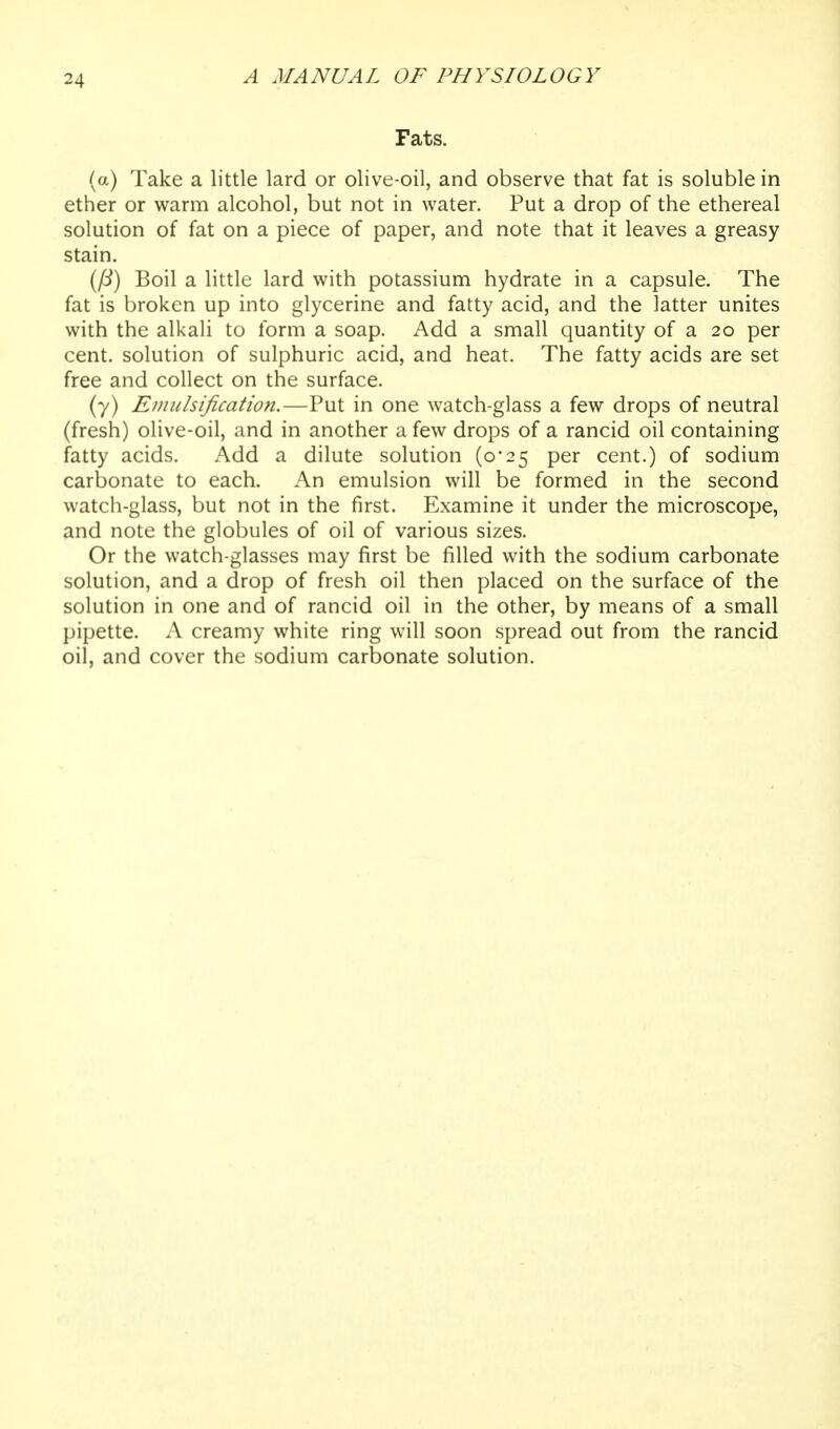 Fats. (a) Take a little lard or olive-oil, and observe that fat is soluble in ether or warm alcohol, but not in water. Put a drop of the ethereal solution of fat on a piece of paper, and note that it leaves a greasy stain. (^) Boil a little lard with potassium hydrate in a capsule. The fat is broken up into glycerine and fatty acid, and the latter unites with the alkali to form a soap. Add a small quantity of a 20 per cent, solution of sulphuric acid, and heat. The fatty acids are set free and collect on the surface. (7) Einulsification.—Put in one watch-glass a few drops of neutral (fresh) olive-oil, and in another a few drops of a rancid oil containing fatty acids. Add a dilute solution (o'25 per cent.) of sodium carbonate to each. An emulsion will be formed in the second watch-glass, but not in the first. Examine it under the microscope, and note the globules of oil of various sizes. Or the watch-glasses may first be filled with the sodium carbonate solution, and a drop of fresh oil then placed on the surface of the solution in one and of rancid oil in the other, by means of a small pipette. A creamy white ring will soon spread out from the rancid oil, and cover the sodium carbonate solution.
