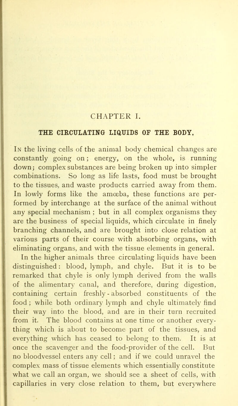 THE CIRCULATING LiaUIDS OF THE BODY. In the living cells of the animal body chemical changes are constantly going on; energy, on the whole, is running down; complex substances are being broken up into simpler combinations. So long as life lasts, food must be brought to the tissues, and waste products carried away from them. In lowly forms like the amoeba, these functions are per- formed by interchange at the surface of the animal without any special mechanism ; but in all complex organisms they are the business of special liquids, which circulate in finely branching channels, and are brought into close relation at various parts of their course with absorbing organs, with eliminating organs, and with the tissue elements in general. In the higher animals three circulating liquids have been distinguished: blood, lymph, and chyle. But it is to be remarked that chyle is only lymph derived from the walls of the alimentary canal, and therefore, during digestion, containing certain freshly - absorbed constituents of the food ; while both ordinary lymph and chyle ultimately find their way into the blood, and are in their turn recruited from it. The blood contains at one time or another every- thing which is about to become part of the tissues, and everything which has ceased to belong to them. It is at once the scavenger and the food-provider of the cell. But no bloodvessel enters any cell; and if we could unravel the complex mass of tissue elements which essentially constitute what we call an organ, we should see a sheet of cells, with capillaries in very close relation to them, but everywhere