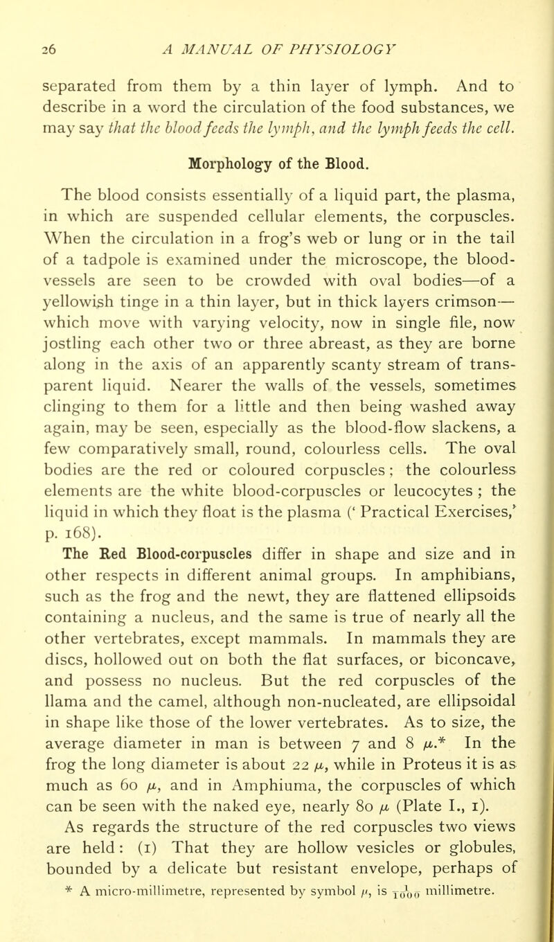 separated from them by a thin layer of lymph. And to describe in a word the circulation of the food substances, we may say that the blood feeds the lymph, and the lymph feeds the cell. Morphology of the Blood. The blood consists essentially of a liquid part, the plasma, in which are suspended cellular elements, the corpuscles. When the circulation in a frog's web or lung or in the tail of a tadpole is examined under the microscope, the blood- vessels are seen to be crowded with oval bodies—of a yellowi3h tinge in a thin layer, but in thick layers crimson— which move with varying velocity, now in single file, now jostling each other two or three abreast, as they are borne along in the axis of an apparently scanty stream of trans- parent liquid. Nearer the walls of the vessels, sometimes clinging to them for a little and then being washed away again, may be seen, especially as the blood-flow slackens, a few comparatively small, round, colourless cells. The oval bodies are the red or coloured corpuscles; the colourless elements are the white blood-corpuscles or leucocytes ; the liquid in which they float is the plasma (' Practical Exercises,' p. i68). The Red Blood-corpuscles differ in shape and size and in other respects in different animal groups. In amphibians, such as the frog and the newt, they are flattened ellipsoids containing a nucleus, and the same is true of nearly all the other vertebrates, except mammals. In mammals they are discs, hollowed out on both the flat surfaces, or biconcave, and possess no nucleus. But the red corpuscles of the llama and the camel, although non-nucleated, are ellipsoidal in shape like those of the lower vertebrates. As to size, the average diameter in man is between 7 and 8 /^.^ In the frog the long diameter is about 22 fi, while in Proteus it is as much as 60 fi, and in Amphiuma, the corpuscles of which can be seen with the naked eye, nearly 80 /jl (Plate I., i). As regards the structure of the red corpuscles two views are held : (i) That they are hollow vesicles or globules, bounded by a delicate but resistant envelope, perhaps of A micro-millimetre, represented by symbol is yooo niillimetre.