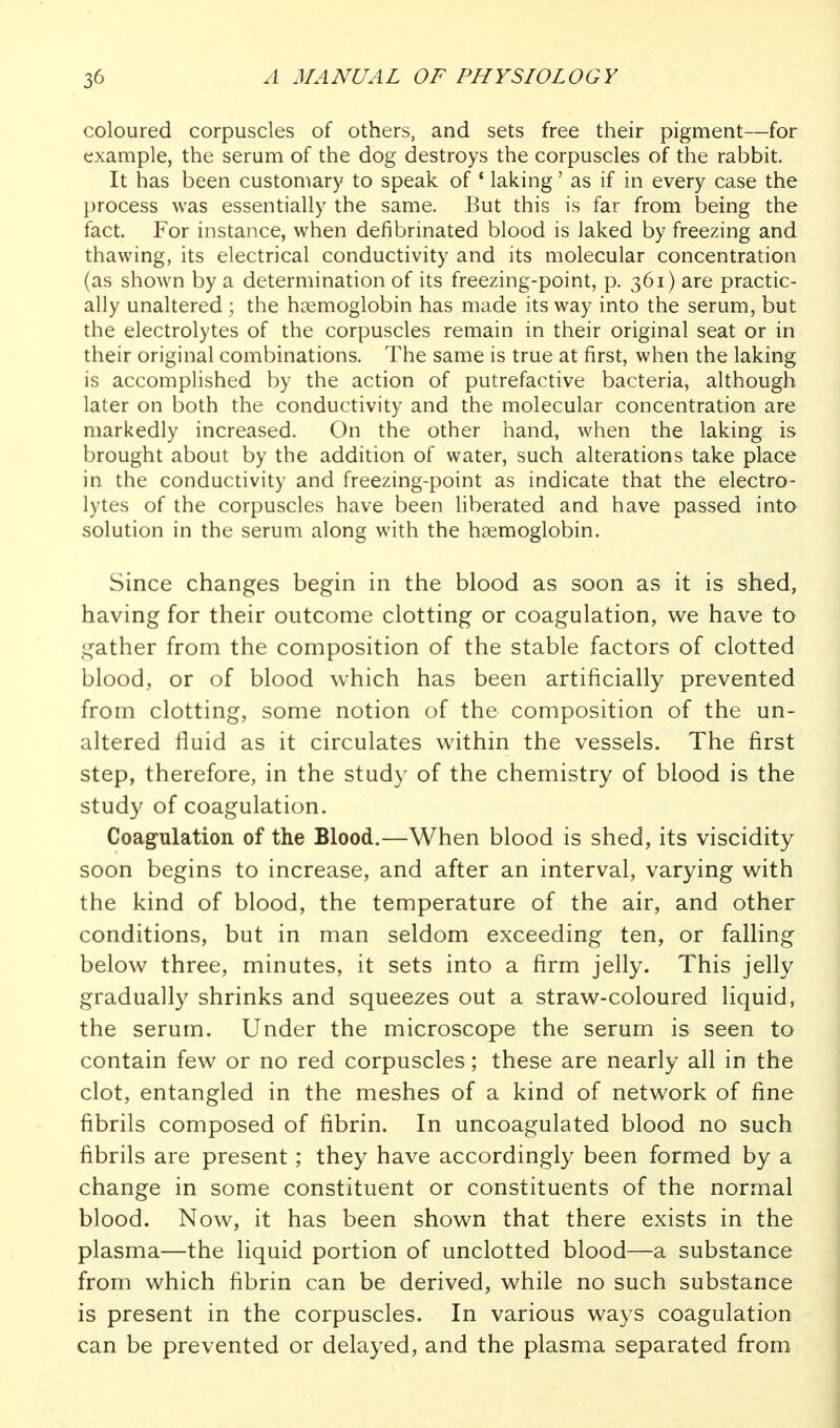 coloured corpuscles of others, and sets free their pigment—for example, the serum of the dog destroys the corpuscles of the rabbit. It has been customary to speak of ' laking' as if in every case the process was essentially the same. But this is far from being the fact. For instance, when defibrinated blood is laked by freezing and thawing, its electrical conductivity and its molecular concentration (as shown by a determination of its freezing-point, p. 361) are practic- ally unaltered ; the hcemoglobin has made its way into the serum, but the electrolytes of the corpuscles remain in their original seat or in their original combinations. The same is true at first, when the laking is accomplished by the action of putrefactive bacteria, although later on both the conductivity and the molecular concentration are markedly increased. On the other hand, when the laking is brought about by the addition of water, such alterations take place in the conductivity and freezing-point as indicate that the electro- lytes of the corpuscles have been liberated and have passed into solution in the serum along with the htemoglobin. Since changes begin in the blood as soon as it is shed, having for their outcome clotting or coagulation, w^e have to gather from the composition of the stable factors of clotted blood, or of blood which has been artificially prevented from clotting, some notion of the composition of the un- altered fluid as it circulates within the vessels. The first step, therefore, in the study of the chemistry of blood is the study of coagulation. Coagulation of the Blood.—When blood is shed, its viscidity soon begins to increase, and after an interval, varying with the kind of blood, the temperature of the air, and other conditions, but in man seldom exceeding ten, or falling below three, minutes, it sets into a firm jelly. This jelly gradually shrinks and squeezes out a straw-coloured liquid, the serum. Under the microscope the serum is seen to contain few or no red corpuscles; these are nearly all in the clot, entangled in the meshes of a kind of network of fine fibrils composed of fibrin. In uncoagulated blood no such fibrils are present ; they have accordingly been formed by a change in some constituent or constituents of the normal blood. Now, it has been shown that there exists in the plasma—the liquid portion of unclotted blood—a substance from which fibrin can be derived, while no such substance is present in the corpuscles. In various ways coagulation can be prevented or delayed, and the plasma separated from