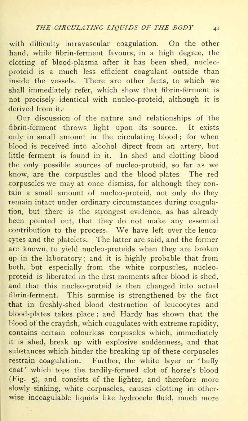 with difficulty intravascular coagulation. On the other hand, while fibrin-ferment favours, in a high degree, the clotting of blood-plasma after it has been shed, nucleo- proteid is a much less efficient coagulant outside than inside the vessels. There are other facts, to which we shall immediately refer, which show that fibrin-ferment is not precisely identical with nucleo-proteid, although it is derived from it. Our discussion of the nature and relationships of the fibrin-ferment throws light upon its source. It exists only in small amount in the circulating blood ; for when blood is received into alcohol direct from an artery, but little ferment is found in it. In shed and clotting blood the only possible sources of nucleo-proteid, so far as we know, are the corpuscles and the blood-plates. The red corpuscles we may at once dismiss, for although they con- tain a small amount of nucleo-proteid, not only do they remain intact under ordinary circumstances during coagula- tion, but there is the strongest evidence, as has already been pointed out, that they do not make any essential contribution to the process. We have left over the leuco- cytes and the platelets. The latter are said, and the former are known, to yield nucleo-proteids when they are broken up in the laboratory ; and it is highly probable that from both, but especially from the white corpuscles, nucleo- proteid is liberated in the first moments after blood is shed, and that this nucleo-proteid is then changed into actual fibrin-ferment. This surmise is strengthened by the fact that in freshly-shed blood destruction of leucocytes and blood-plates takes place ; and Hardy has shown that the blood of the crayfish, which coagulates with extreme rapidity, contains certain colourless corpuscles which, immediately it is shed, break up with explosive suddenness, and that substances which hinder the breaking up of these corpuscles restrain coagulation. Further, the white layer or * buffy coat' which tops the tardily-formed clot of horse's blood (F^g- 5)» consists of the lighter, and therefore more slowly sinking, white corpuscles, causes clotting in other- wise incoagulable liquids like hydrocele fluid, much more