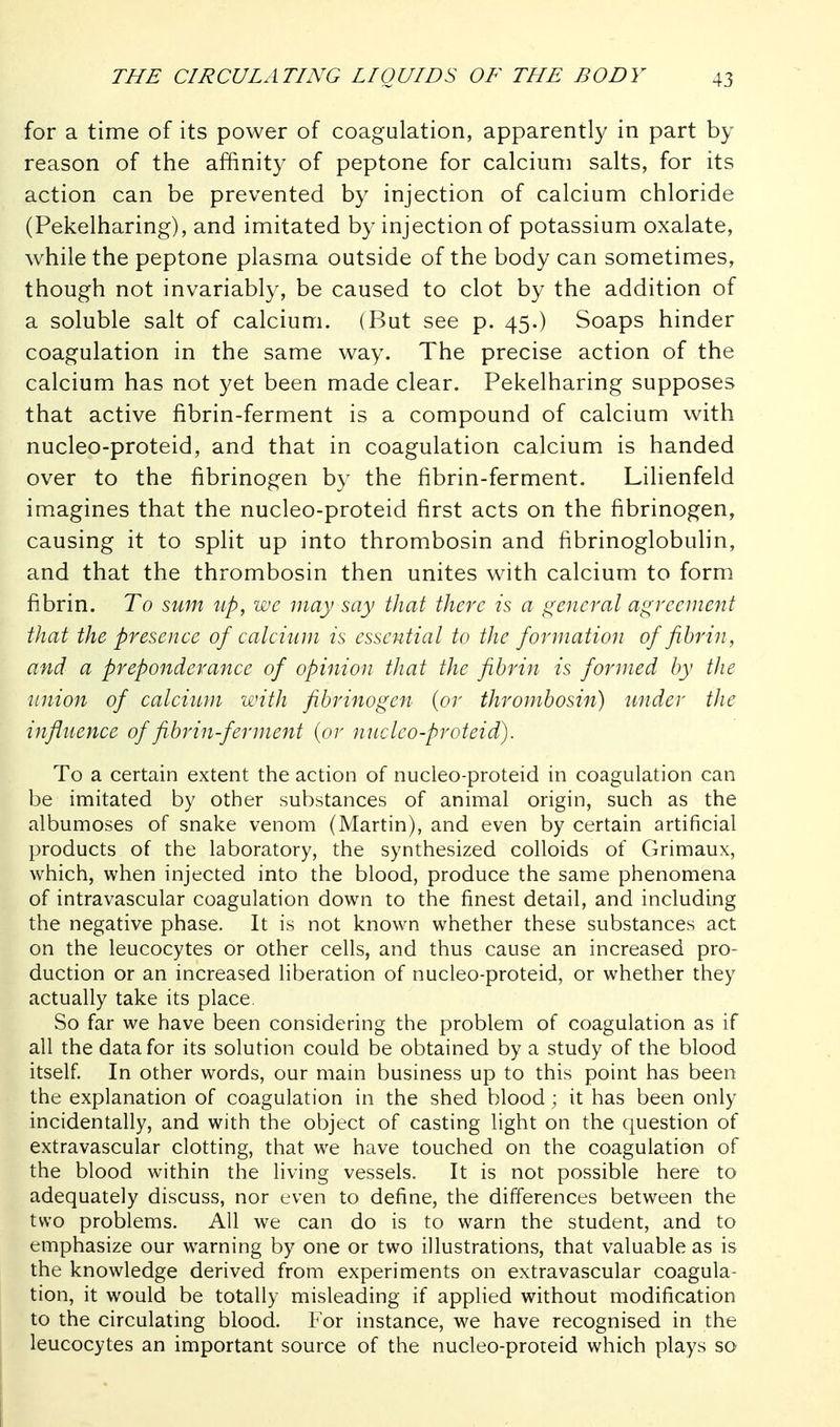 for a time of its power of coagulation, apparently in part by reason of the affinity of peptone for calcium salts, for its action can be prevented by injection of calcium chloride (Pekelharing), and imitated by injection of potassium oxalate, while the peptone plasma outside of the body can sometimes, though not invariably, be caused to clot by the addition of a soluble salt of calcium. (But see p. 45.) Soaps hinder coagulation in the same way. The precise action of the calcium has not yet been made clear. Pekelharing supposes that active fibrin-ferment is a compound of calcium with nucleo-proteid, and that in coagulation calcium is handed over to the fibrinogen by the fibrin-ferment. Lilienfeld imagines that the nucleo-proteid first acts on the fibrinogen, causing it to split up into thrombosin and fibrinoglobulin, and that the thrombosin then unites with calcium to form fibrin. To sum up, wc may say that there is a general agreement that the presence of calcium is essential to the formation of fibrin, and a preponderance of opinion that the fibrin is formed by the union of calcium with fibrinogen {or thrombosin) under the influence of fibrin-ferment {or nucleo-proteid). To a certain extent the action of nucleo-proteid in coagulation can be imitated by other substances of animal origin, such as the albumoses of snake venom (Martin), and even by certain artificial products of the laboratory, the synthesized colloids of Grimaux, which, when injected into the blood, produce the same phenomena of intravascular coagulation down to the finest detail, and including the negative phase. It is not known whether these substances act on the leucocytes or other cells, and thus cause an increased pro- duction or an increased liberation of nucleo-proteid, or whether they actually take its place. So far we have been considering the problem of coagulation as if all the data for its solution could be obtained by a study of the blood itself In other words, our main business up to this point has been the explanation of coagulation in the shed blood; it has been only incidentally, and with the object of casting light on the question of extravascular clotting, that we have touched on the coagulation of the blood within the living vessels. It is not possible here to adequately discuss, nor even to define, the differences between the two problems. All we can do is to warn the student, and to emphasize our warning by one or two illustrations, that valuable as is the knowledge derived from experiments on extravascular coagula- tion, it would be totally misleading if applied without modification to the circulating blood. For instance, we have recognised in the leucocytes an important source of the nucleo-proteid which plays so