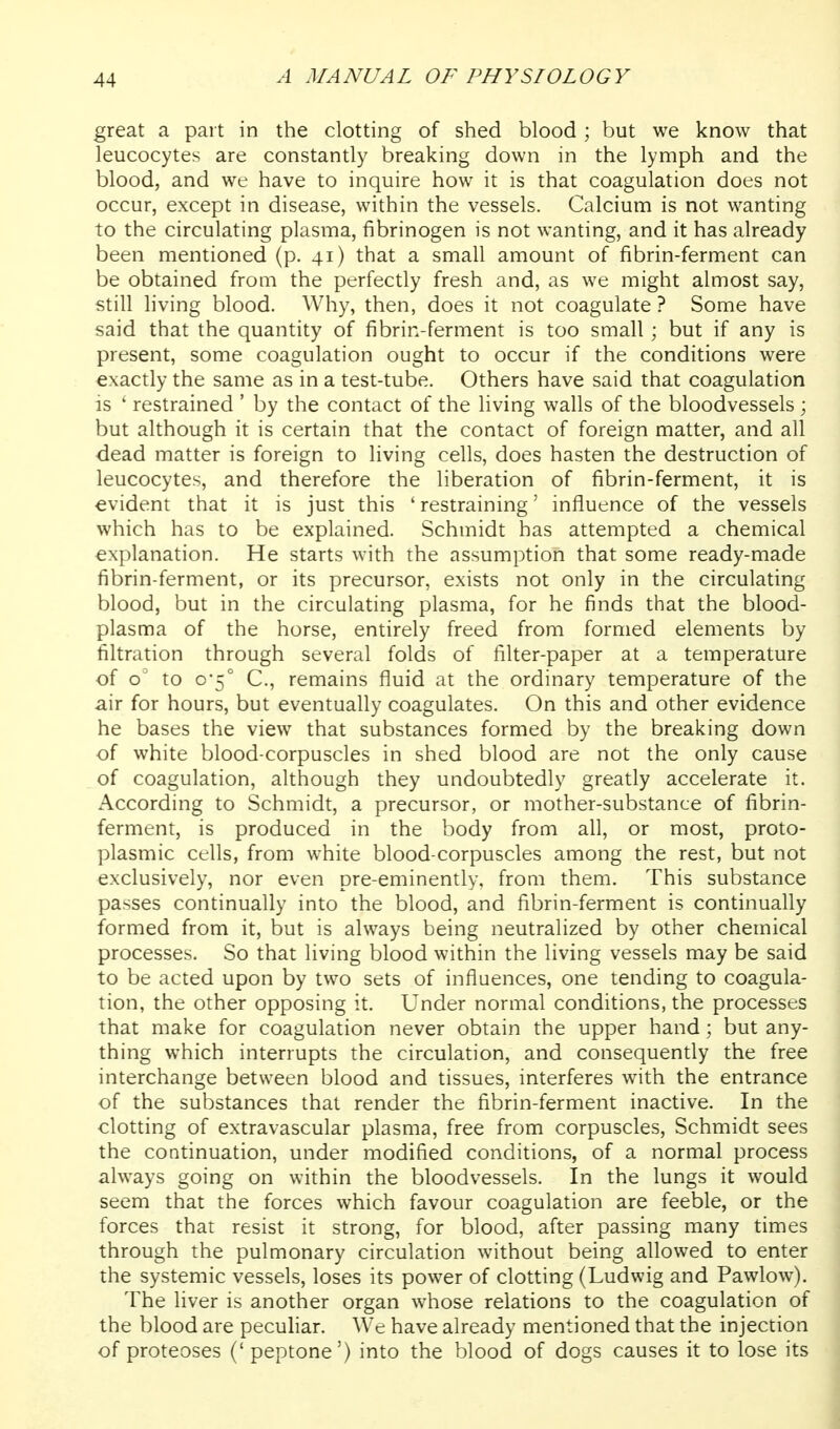 great a part in the clotting of shed blood ; but we know that leucocytes are constantly breaking down in the lymph and the blood, and we have to inquire how it is that coagulation does not occur, except in disease, within the vessels. Calcium is not wanting to the circulating plasma, fibrinogen is not wanting, and it has already been mentioned (p. 41) that a small amount of fibrin-ferment can be obtained from the perfectly fresh and, as we might almost say, still living blood. Why, then, does it not coagulate ? Some have said that the quantity of fibrin-ferment is too small; but if any is present, some coagulation ought to occur if the conditions were exactly the same as in a test-tube. Others have said that coagulation is ' restrained ' by the contact of the living walls of the bloodvessels; but although it is certain that the contact of foreign matter, and all dead matter is foreign to living cells, does hasten the destruction of leucocytes, and therefore the liberation of fibrin-ferment, it is evident that it is just this 'restraining' influence of the vessels which has to be explained. Schmidt has attempted a chemical explanation. He starts with the assumption that some ready-made fibrin-ferment, or its precursor, exists not only in the circulating blood, but in the circulating plasma, for he finds that the blood- plasma of the horse, entirely freed from formed elements by filtration through several folds of filter-paper at a temperature of o'' to 0-5° C, remains fluid at the ordinary temperature of the air for hours, but eventually coagulates. On this and other evidence he bases the view that substances formed by the breaking down of white blood-corpuscles in shed blood are not the only cause of coagulation, although they undoubtedly greatly accelerate it. According to Schmidt, a precursor, or mother-substance of fibrin- ferment, is produced in the body from all, or most, proto- plasmic cells, from white blood-corpuscles among the rest, but not exclusively, nor even pre-eminently, from them. This substance passes continually into the blood, and fibrin-ferment is continually formed from it, but is always being neutralized by other chemical processes. So that living blood within the living vessels may be said to be acted upon by two sets of influences, one tending to coagula- tion, the other opposing it. Under normal conditions, the processes that make for coagulation never obtain the upper hand; but any- thing which interrupts the circulation, and consequently the free interchange between blood and tissues, interferes with the entrance of the substances that render the fibrin-ferment inactive. In the clotting of extravascular plasma, free from corpuscles, Schmidt sees the continuation, under modified conditions, of a normal process always going on within the bloodvessels. In the lungs it would seem that the forces which favour coagulation are feeble, or the forces that resist it strong, for blood, after passing many times through the pulmonary circulation without being allowed to enter the systemic vessels, loses its power of clotting (Ludwig and Pawlow). The liver is another organ whose relations to the coagulation of the blood are peculiar. We have already mentioned that the injection of proteoses (' peptone') into the blood of dogs causes it to lose its
