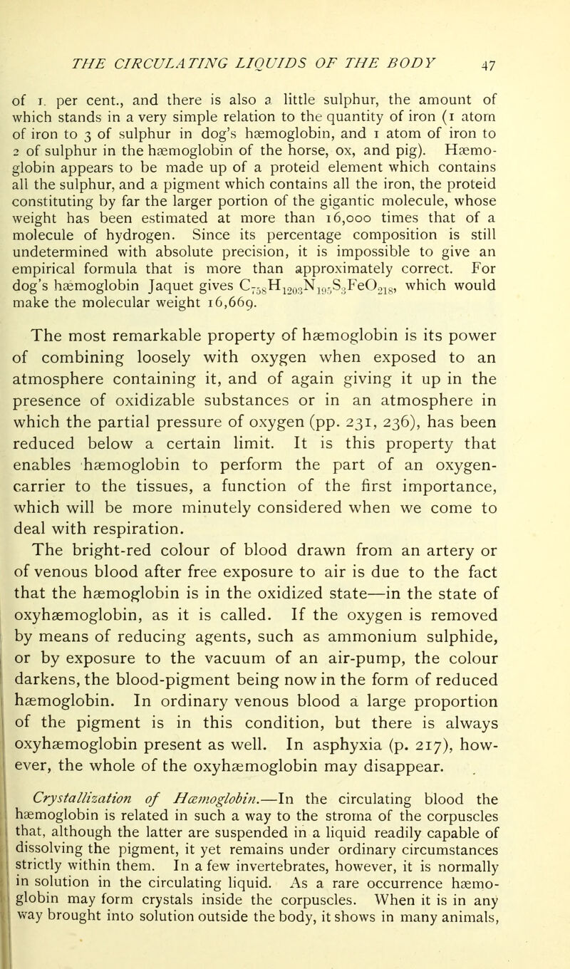 of T. per cent., and there is also a little sulphur, the amount of which stands in a very simple relation to the quantity of iron (i atom of iron to 3 of sulphur in dog's haemoglobin, and i atom of iron to 2 of sulphur in the haemoglobin of the horse, ox, and pig). Haemo- globin appears to be made up of a proteid element which contains all the sulphur, and a pigment which contains all the iron, the proteid constituting by far the larger portion of the gigantic molecule, whose weight has been estimated at more than 16,000 times that of a molecule of hydrogen. Since its percentage composition is still undetermined with absolute precision, it is impossible to give an empirical formula that is more than approximately correct. For dog's haemoglobin Jaquet gives C^^^H^oo-s^KioSoFeOgi^s' which would make the molecular weight 16,669. The most remarkable property of haemoglobin is its powder of combining loosely with oxygen when exposed to an atmosphere containing it, and of again giving it up in the presence of oxidizable substances or in an atmosphere in which the partial pressure of oxygen (pp. 231, 236), has been reduced below a certain limit. It is this property that enables haemoglobin to perform the part of an oxygen- carrier to the tissues, a function of the first importance, which will be more minutely considered when we come to deal with respiration. The bright-red colour of blood drawn from an artery or of venous blood after free exposure to air is due to the fact that the haemoglobin is in the oxidized state—in the state of oxyhaemoglobin, as it is called. If the oxygen is removed by means of reducing agents, such as ammonium sulphide, or by exposure to the vacuum of an air-pump, the colour darkens, the blood-pigment being now in the form of reduced haemoglobin. In ordinary venous blood a large proportion of the pigment is in this condition, but there is always oxyhaemoglobin present as well. In asphyxia (p. 217), how- ever, the whole of the oxyhaemoglobin may disappear. Crystallization of Hamoglobin.—In the circulating blood the i haemoglobin is related in such a way to the stroma of the corpuscles I that, although the latter are suspended in a hquid readily capable of dissolving the pigment, it yet remains under ordinary circumstances strictly within them. In a few invertebrates, however, it is normally in solution in the circulating liquid. As a rare occurrence haemo- globin may form crystals inside the corpuscles. When it is in any v>^ay brought into solution outside the body, it shows in many animals,