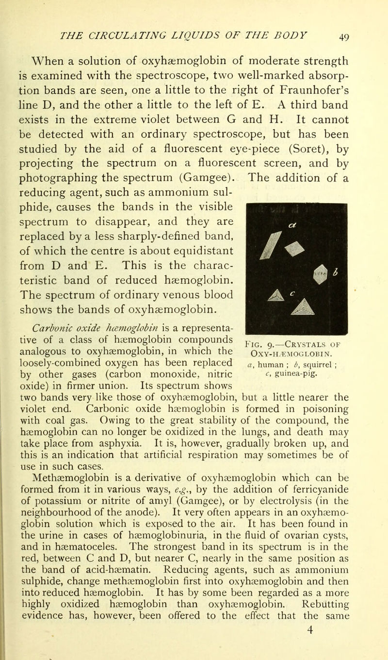 When a solution of oxyhaemoglobin of moderate strength is examined with the spectroscope, two well-marked absorp- tion bands are seen, one a little to the right of Fraunhofer's line D, and the other a little to the left of E. A third band exists in the extreme violet between G and H. It cannot be detected with an ordinary spectroscope, but has been studied by the aid of a fluorescent eye-piece (Soret), by projecting the spectrum on a fluorescent screen, and by photographing the spectrum (Gamgee). The addition of a reducing agent, such as ammonium sul- phide, causes the bands in the visible spectrum to disappear, and they are replaced by a less sharply-defined band, of which the centre is about equidistant from D and E. This is the charac- teristic band of reduced haemoglobin. The spectrum of ordinary venous blood shows the bands of oxyhaemoglobin. Carbonic oxide hcEinoglobin is a representa- tive of a class of haemoglobin compounds ^ —Crystals of analogous to oxyhaemoglobin, in which the Oxy-h-iimoglobin. loosely-combined oxygen has been replaced a, human ; b, squirrel; by other gases (carbon monoxide, nitric ^. guinea-pig. oxide) in firmer union. Its spectrum shows two bands very like those of oxyhaemoglobin, but a little nearer the violet end. Carbonic oxide hemoglobin is formed in poisoning with coal gas. Owing to the great stability of the compound, the haemoglobin can no longer be oxidized in the lungs, and death may take place from asphyxia. It is, however, gradually broken up, and this is an indication that artificial respiration may sometimes be of use in such cases. Methaemoglobin is a derivative of oxyhaemoglobin which can be formed from it in various ways, e.g., by the addition of ferricyanide of potassium or nitrite of amyl (Gamgee), or by electrolysis (in the neighbourhood of the anode). It very often appears in an oxyhaemo- globin solution which is exposed to the air. It has been found in the urine in cases of haemoglobinuria, in the fluid of ovarian cysts, and in haematoceles. The strongest band in its spectrum is in the red, between C and D, but nearer C, nearly in the same position as the band of acid-haematin. Reducing agents, such as ammonium sulphide, change methaemoglobin first into oxyhaemoglobin and then into reduced haemoglobin. It has by some been regarded as a more highly oxidized haemoglobin than oxyhaemoglobin. Rebutting evidence has, however, been offered to the effect that the same 4