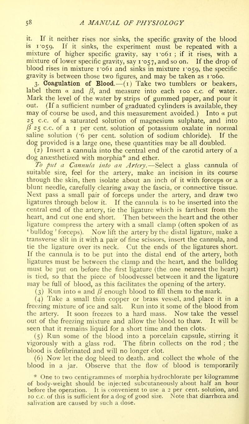 it. If it neither rises nor sinks, the specific gravity of the blood is I 059. If it sinks, the experiment must be repeated with a mixture of higher specific gravity, say t*o6i ; if it rises, with a mixture of lower specific gravity, say 1*057, and so on. If the drop of blood rises in mixture i*o6i and sinks in mixture i'o59, the specific gravity is between those two figures, and may be taken as i '060. 3. Coagulation of Blood.—(i) Take two tumblers or beakers, label them a and /S, and measure into each 100 c.c. of water. Mark the level of the water by strips of gummed paper, and pour it out. (If a sufficient number of graduated cylinders is available, they may of course be used, and this measurement avoided.) Into a put 25 c.c. of a saturated solution of magnesium sulphate, and into 25 c.c. of a I per cent, solution of potassium oxalate in normal saline solution (-6 per cent, solution of sodium chloride). If the dog provided is a large one, these quantities may be all doubled. (2) Insert a cannula into the central end of the carotid artery of a dog anaesthetized with morphia^ and ether. To put a Cannula into an Artery.—Select a glass cannula of suitable size, feel for the artery, make an incision in its course through the skin, then isolate about an inch of it with forceps or a blunt needle, carefully clearing away the fascia, or connective tissue. Next pass a small pair of forceps under the artery, and draw two ligatures through below it. If the cannula is to be inserted into the central end of the artery, tie the ligature which is farthest from the heart, and cut one end short. Then between the heart and the other ligature compress the artery with a small clamp (often spoken of as ' bulldog ' forceps). Now lift the artery by the distal ligature, make a transverse slit in it with a pair of fine scissors, insert the cannula, and tie the ligature over its neck. Cut the ends of the ligatures short. If the cannula is to be put into the distal end of the artery, both ligatures must be between the clamp and the heart, and the bulldog must be put on before the first ligature (the one nearest the heart) is tied, so that the piece of bloodvessel between it and the ligature may be full of blood, as this facilitates the opening of the artery. (3) Run into a and /i enough blood to fill them to the mark. (4) Take a small thin copper or brass vessel, and place it in a freezing mixture of ice and salt. Run into it some of the blood from the artery. It soon freezes to a hard mass. Now take the vessel out of the freezing mixture and allow the blood to thaw. It will be seen that it remains liquid for a short time and then clots. (5) Run some of the blood into a porcelain capsule, stirring it vigorously with a glass rod. The fibrin collects on the rod ; the blood is defibrinated and will no longer clot. (6) Now let the dog bleed to death, and collect the whole of the blood in a jar. Observe that the flow of blood is temporarily * One to two centigrammes of morphia hydrochlorate per kilogramme of body-weight should be injected subcutaneously about half an hour before the operation. It is convenient to use a 2 per cent, solution, and 10 c.c. of this is sufficient for a dog of good size. Note that diarrhoea and salivation are caused by such a dose.