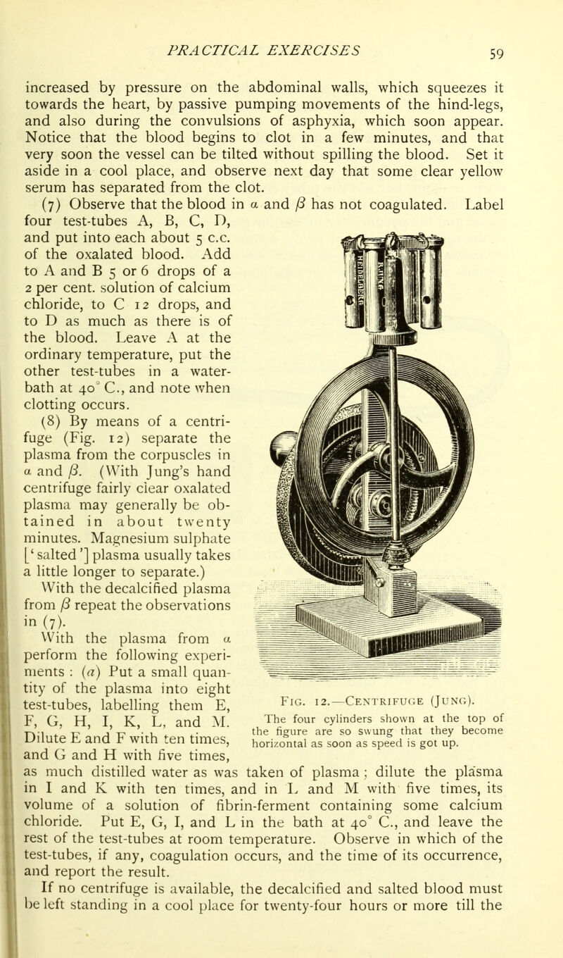 increased by pressure on the abdominal walls, which squeezes it towards the heart, by passive pumping movements of the hind-legs, and also during the convulsions of asphyxia, which soon appear. Notice that the blood begins to clot in a few minutes, and that very soon the vessel can be tilted without spilling the blood. Set it aside in a cool place, and observe next day that some clear yellow serum has separated from the clot. (7) Observe that the blood in a and ^ has not coagulated. Label four test-tubes A, B, C, D, and put into each about 5 c.c. of the oxalated blood. Add to A and B 5 or 6 drops of a 2 per cent, solution of calcium chloride, to C 12 drops, and to D as much as there is of the blood. Leave A at the ordinary temperature, put the other test-tubes in a water- bath at 40' C, and note when clotting occurs. (8) By means of a centri- fuge (Fig. 12) separate the plasma from the corpuscles in a and (With Jung's hand centrifuge fairly clear oxalated plasma may generally be ob- tained in about twenty minutes. Magnesium sulphate [' salted'] plasma usually takes a little longer to separate.) With the decalcified plasma from ^ repeat the observations in (7). With the plasma from a perform the following experi- ments : {a) Put a small quan- tity of the plasma into eight test-tubes, labelling them E, F, G, H, I, K, L, and M. Dilute E and F with ten times, and G and H with five times, as much distilled water as was taken of plasma ; dilute the plasma in I and K with ten times, and in L and M with five times, its volume of a solution of fibrin-ferment containing some calcium chloride. Put E, G, I, and L in the bath at 40° C., and leave the rest of the test-tubes at room temperature. Observe in which of the test-tubes, if any, coagulation occurs, and the time of its occurrence, and report the result. If no centrifuge is available, the decalcified and salted blood must be left standing in a cool place for twenty-four hours or more till the Fig. 12.—Centrifuge (Jung). The four cylinders shown at the top of the figure are so swung that they become horizontal as soon as speed is got up.