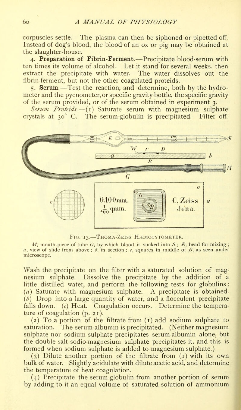 corpuscles settle. The plasma can then be siphoned or pipetted off. Instead of dog's blood, the blood of an ox or pig may be obtained at the slaughter-house. 4. Preparation of Fibrin-Ferment.—Precipitate blood-serum with ten times its volume of alcohol. Let it stand for several weeks, then extract the precipitate with water. The water dissolves out the fibrin-ferment, but not the other coagulated proteids. 5. Serum.—Test the reaction, and determine, both by the hydro- meter and the pycnometer,or specific gravity bottle, the specific gravity of the serum provided, or of the serum obtained in experiment 3. Serum Proteids.—(i) Saturate serum with magnesium sulphate crystals at 30 C. The serum-globulin is precipitated. Filter off. Fic. 13.—Thoma-Zeiss H^mocytometer. M, mouth-piece of tube G, by which blood is sucked into 5; E, bead for mixing; a, view of shde from above ; b, in section ; c, squares in middle of B, as seen under microscope. Wash the precipitate on the filter with a saturated solution of mag- nesium sulphate. Dissolve the precipitate by the addition of a little distilled water, and perform the following tests for globulins : iyu) Saturate with magnesium sulphate. A precipitate is obtained. (/') Drop into a large quantity of water, and a flocculent precipitate falls down, {c) Heat. Coagulation occurs. Determine the tempera- ture of coagulation (p. 21). (2) To a portion of the filtrate from (i) add sodium sulphate to saturation. The serum-albumin is precipitated. (Neither magnesium sulphate nor sodium sulphate precipitates serum-albumin alone, but the double salt sodio-magnesium sulphate precipitates it, and this is formed when sodium sulphate is added to magnesium sulphate.) (3) Dilute another portion of the filtrate from (i) with its own bulk of water. Slightly acidulate with dilute acetic acid, and determine the temperature of heat coagulation. (4) Precipitate the serum-globulin from another portion of serum by adding to it an equal volume of saturated solution of ammonium