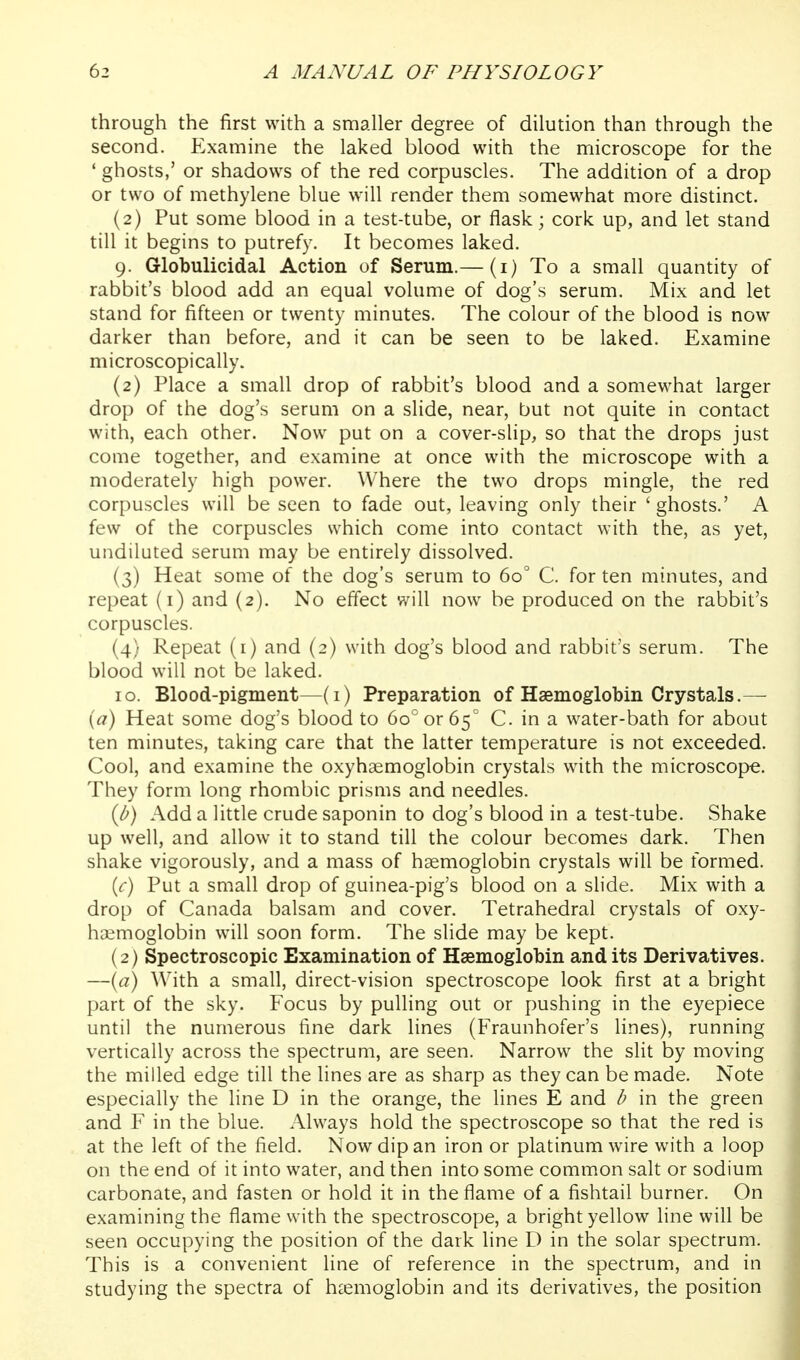 through the first with a smaller degree of dilution than through the second. Examine the laked blood with the microscope for the ' ghosts,' or shadows of the red corpuscles. The addition of a drop or two of methylene blue will render them somewhat more distinct. (2) Put some blood in a test-tube, or flask; cork up, and let stand till it begins to putrefy. It becomes laked. 9. Globulicidal Action of Serum.— (i) To a small quantity of rabbit's blood add an equal volume of dog's serum. Mix and let stand for fifteen or twenty minutes. The colour of the blood is now darker than before, and it can be seen to be laked. Examine microscopically. (2) Place a small drop of rabbit's blood and a somewhat larger drop of the dog's serum on a slide, near, but not quite in contact with, each other. Now put on a cover-slip, so that the drops just come together, and examine at once with the microscope with a moderately high power. Where the two drops mingle, the red corpuscles will be seen to fade out, leaving only their ' ghosts.' A few of the corpuscles which come into contact with the, as yet, undiluted serum may be entirely dissolved. (3) Heat some of the dog's serum to 60° C. for ten minutes, and repeat (i) and (2). No effect will now be produced on the rabbit's corpuscles. (4) Repeat (i) and (2) with dog's blood and rabbit's serum. The blood will not be laked. 10. Blood-pigment—(i) Preparation of Haemoglobin Crystals.— {a) Heat some dog's blood to 60^ or 65 C. in a water-bath for about ten minutes, taking care that the latter temperature is not exceeded. Cool, and examine the oxyhaemoglobin crystals with the microscope. They form long rhombic prisms and needles. ib) Add a little crude saponin to dog's blood in a test-tube. Shake up well, and allow it to stand till the colour becomes dark. Then shake vigorously, and a mass of haemoglobin crystals will be formed. {c) Put a small drop of guinea-pig's blood on a slide. Mix with a drop of Canada balsam and cover. Tetrahedral crystals of oxy- haemoglobin will soon form. The slide may be kept. (2) Spectroscopic Examination of Haemoglobin and its Derivatives. —{a) With a small, direct-vision spectroscope look first at a bright part of the sky. Focus by pulling out or pushing in the eyepiece until the numerous fine dark lines (Fraunhofer's lines), running vertically across the spectrum, are seen. Narrow the slit by moving the milled edge till the lines are as sharp as they can be made. Note especially the line D in the orange, the lines E and b in the green and F in the blue. Always hold the spectroscope so that the red is at the left of the field. Now dip an iron or platinum wire with a loop on the end of it into water, and then into some common salt or sodium carbonate, and fasten or hold it in the flame of a fishtail burner. On examining the flame with the spectroscope, a bright yellow line will be seen occupying the position of the dark line D in the solar spectrum. This is a convenient line of reference in the spectrum, and in studying the spectra of haemoglobin and its derivatives, the position