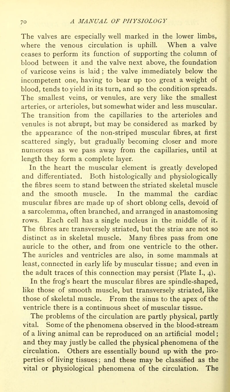 The valves are especially vv^ell marked in the lov^er limbs, where the venous circulation is uphill. When a valve ceases to perform its function of supporting the column of blood between it and the valve next above, the foundation of varicose veins is laid ; the valve immediately below the incompetent one, having to bear up too great a weight of blood, tends to yield in its turn, and so the condition spreads. The smallest veins, or venules, are very like the smallest arteries, or arterioles, but somewhat wider and less muscular. The transition from the capillaries to the arterioles and venules is not abrupt, but may be considered as marked by the appearance of the non-striped muscular fibres, at first scattered singly, but gradually becoming closer and more numerous as we pass away from the capillaries, until at length they form a complete layer. In the heart the muscular element is greatly developed and differentiated. Both histologically and physiologically the fibres seem to stand between the striated skeletal muscle and the smooth muscle. In the mammal the cardiac muscular fibres are made up of short oblong cells, devoid of a sarcolemma, often branched, and arranged in anastomosing rows. Each cell has a single nucleus in the middle of it. The fibres are transversely striated, but the striae are not so distinct as in skeletal muscle. Many fibres pass from one auricle to the other, and from one ventricle to the other. The auricles and ventricles are also, in some mammals at least, connected in early life by muscular tissue; and even in the adult traces of this connection may persist (Plate I., 4). In the frog's heart the muscular fibres are spindle-shaped, like those of smooth muscle, but transversely striated, like those of skeletal muscle. From the sinus to the apex of the ventricle there is a continuous sheet of muscular tissue. The problems of the circulation are partly physical, partly vital. Some of the phenomena observed in the blood-stream of a living animal can be reproduced on an artificial model; and they may justly be called the physical phenomena of the circulation. Others are essentially bound up with the pro- perties of living tissues; and these may be classified as the vital or physiological phenomena of the circulation. The