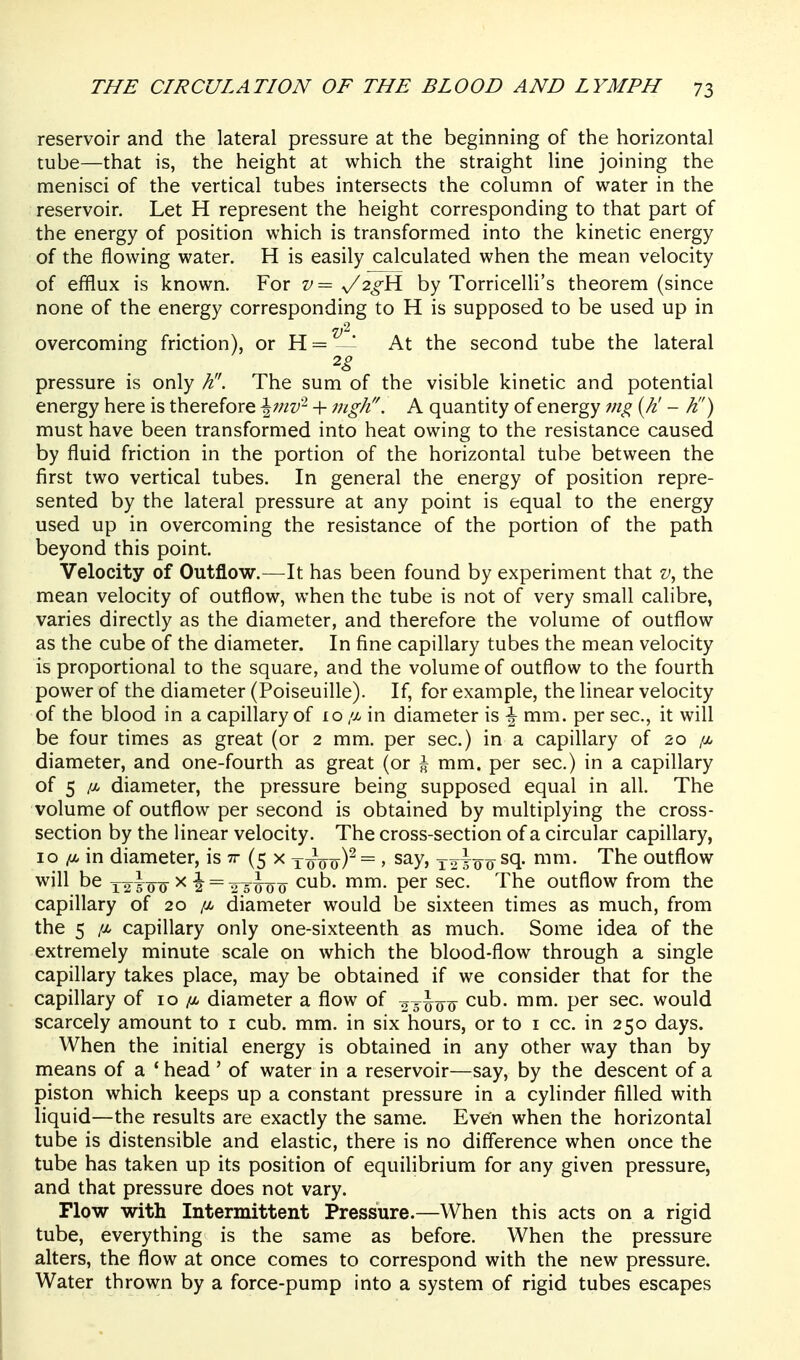 reservoir and the lateral pressure at the beginning of the horizontal tube—that is, the height at which the straight line joining the menisci of the vertical tubes intersects the column of water in the reservoir. Let H represent the height corresponding to that part of the energy of position which is transformed into the kinetic energy of the flowing water. H is easily calculated when the mean velocity of efilux is known. For 27= y2^H by Torricelli's theorem (since none of the energy corresponding to H is supposed to be used up in overcoming friction), or H = - At the second tube the lateral pressure is only K'. The sum of the visible kinetic and potential energy here is therefore \inv^ + nigh. A quantity of energy mg {Jt - K') must have been transformed into heat owing to the resistance caused by fluid friction in the portion of the horizontal tube between the first two vertical tubes. In general the energy of position repre- sented by the lateral pressure at any point is equal to the energy used up in overcoming the resistance of the portion of the path beyond this point. Velocity of Outflow.—It has been found by experiment that the mean velocity of outflow, when the tube is not of very small calibre, varies directly as the diameter, and therefore the volume of outflow as the cube of the diameter. In fine capillary tubes the mean velocity is proportional to the square, and the volume of outflow to the fourth power of the diameter (Poiseuille). If, for example, the linear velocity of the blood in a capillary of 10 //, in diameter is \ mm. per sec, it will be four times as great (or 2 mm. per sec.) in a capillary of 20 ix. diameter, and one-fourth as great (or \ mm. per sec.) in a capillary of 5 /A diameter, the pressure being supposed equal in all. The volume of outflow per second is obtained by multiplying the cross- section by the linear velocity. The cross-section of a circular capillary, 10 /ot. in diameter, is tt (5 x y^o0)^ = > say, Y2T0 0 The outflow will be x2^yoo ^ 2 = 2^TFo0 c^t)- ^^^ P^'^ s^^- The outflow from the capillary of 20 /a diameter would be sixteen times as much, from the 5 /X capillary only one-sixteenth as much. Some idea of the extremely minute scale on which the blood-flow through a single capillary takes place, may be obtained if we consider that for the capillary of 10 /a diameter a flow of oyJo^ ^^t). mm. per sec. would scarcely amount to r cub. mm. in six hours, or to i cc. in 250 days. When the initial energy is obtained in any other way than by means of a ' head ' of water in a reservoir—say, by the descent of a piston which keeps up a constant pressure in a cylinder filled with liquid—the results are exactly the same. Even when the horizontal tube is distensible and elastic, there is no difference when once the tube has taken up its position of equilibrium for any given pressure, and that pressure does not vary. Flow with Intermittent Pressure.—When this acts on a rigid tube, everything is the same as before. When the pressure alters, the flow at once comes to correspond with the new pressure. Water thrown by a force-pump into a system of rigid tubes escapes
