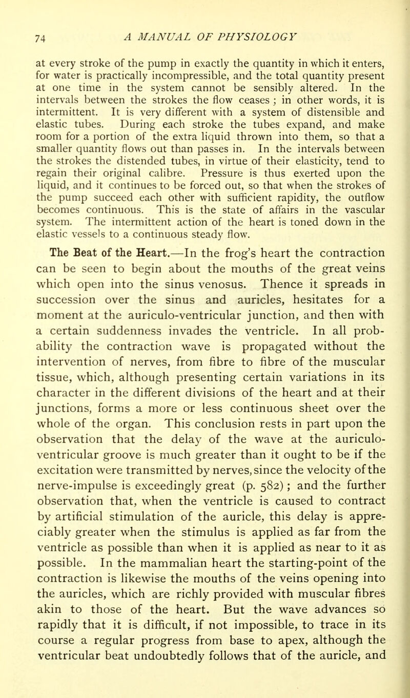 at every stroke of the pump in exactly the quantity in which it enters, for water is practically incompressible, and the total quantity present at one time in the system cannot be sensibly altered. In the intervals between the strokes the flow ceases ; in other words, it is intermittent. It is very different with a system of distensible and elastic tubes. During each stroke the tubes expand, and make room for a portion of the extra liquid thrown into them, so that a smaller quantity flows out than passes in. In the intervals between the strokes the distended tubes, in virtue of their elasticity, tend to regain their original calibre. Pressure is thus exerted upon the liquid, and it continues to be forced out, so that when the strokes of the pump succeed each other with sufficient rapidity, the outflow becomes continuous. This is the state of affairs in the vascular system. The intermittent action of the heart is toned down in the elastic vessels to a continuous steady flow. The Beat of the Heart.—In the frog's heart the contraction can be seen to begin about the mouths of the great veins which open into the sinus venosus. Thence it spreads in succession over the sinus and auricles, hesitates for a moment at the auriculo-ventricular junction, and then with a certain suddenness invades the ventricle. In all prob- ability the contraction wave is propagated without the intervention of nerves, from fibre to fibre of the muscular tissue, which, although presenting certain variations in its character in the different divisions of the heart and at their junctions, forms a more or less continuous sheet over the whole of the organ. This conclusion rests in part upon the observation that the delay of the wave at the auriculo- ventricular groove is much greater than it ought to be if the excitation were transmitted by nerves, since the velocity of the nerve-impulse is exceedingly great (p. 582); and the further observation that, when the ventricle is caused to contract by artificial stimulation of the auricle, this delay is appre- ciably greater when the stimulus is applied as far from the ventricle as possible than when it is applied as near to it as possible. In the mammalian heart the starting-point of the contraction is likewise the mouths of the veins opening into the auricles, which are richly provided with muscular fibres akin to those of the heart. But the wave advances so rapidly that it is difficult, if not impossible, to trace in its course a regular progress from base to apex, although the ventricular beat undoubtedly follows that of the auricle, and