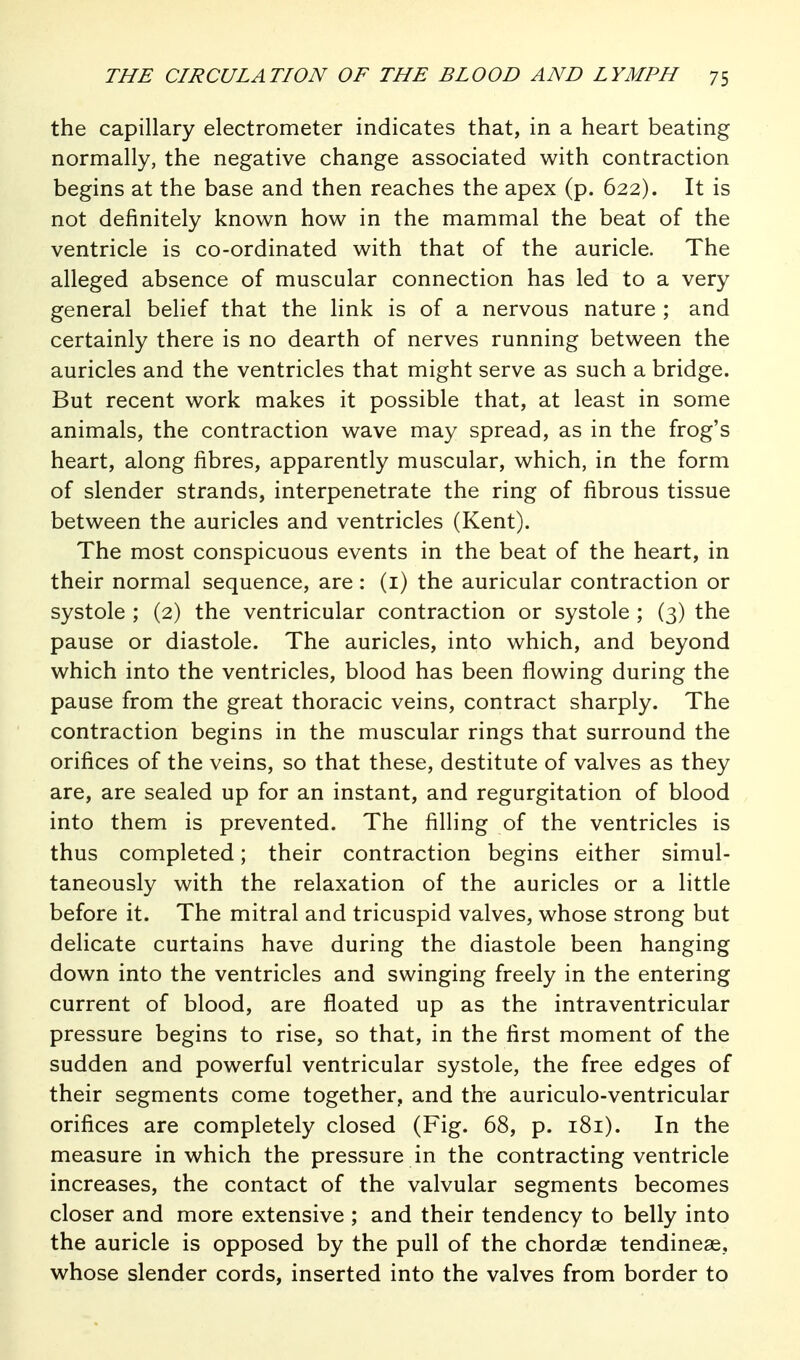 the capillary electrometer indicates that, in a heart beating normally, the negative change associated with contraction begins at the base and then reaches the apex (p. 622). It is not definitely known how in the mammal the beat of the ventricle is co-ordinated with that of the auricle. The alleged absence of muscular connection has led to a very general belief that the link is of a nervous nature ; and certainly there is no dearth of nerves running between the auricles and the ventricles that might serve as such a bridge. But recent work makes it possible that, at least in some animals, the contraction wave may spread, as in the frog's heart, along fibres, apparently muscular, which, in the form of slender strands, interpenetrate the ring of fibrous tissue between the auricles and ventricles (Kent). The most conspicuous events in the beat of the heart, in their normal sequence, are : (i) the auricular contraction or systole ; (2) the ventricular contraction or systole ; (3) the pause or diastole. The auricles, into which, and beyond which into the ventricles, blood has been flowing during the pause from the great thoracic veins, contract sharply. The contraction begins in the muscular rings that surround the orifices of the veins, so that these, destitute of valves as they are, are sealed up for an instant, and regurgitation of blood into them is prevented. The filling of the ventricles is thus completed; their contraction begins either simul- taneously with the relaxation of the auricles or a little before it. The mitral and tricuspid valves, whose strong but dehcate curtains have during the diastole been hanging down into the ventricles and swinging freely in the entering current of blood, are floated up as the intraventricular pressure begins to rise, so that, in the first moment of the sudden and powerful ventricular systole, the free edges of their segments come together, and the auriculo-ventricular orifices are completely closed (Fig. 68, p. 181). In the measure in which the pressure in the contracting ventricle increases, the contact of the valvular segments becomes closer and more extensive ; and their tendency to belly into the auricle is opposed by the pull of the chordae tendinese, whose slender cords, inserted into the valves from border to