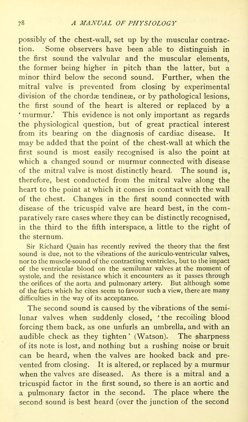 possibly of the chest-wall, set up by the muscular contrac- tion. Some observers have been able to distinguish in the first sound the valvular and the muscular elements, the former being higher in pitch than the latter, but a minor third below the second sound. Further, when the mitral valve is prevented from closing by experimental division of the chordae tendineae, or by pathological lesions, the first sound of the heart is altered or replaced by a * murmur.' This evidence is not only important as regards the physiological question, but of great practical interest from its bearing on the diagnosis of cardiac disease. It may be added that the point of the chest-wall at which the first sound is most easily recognised is also the point at which a changed sound or murmur connected with disease of the mitral valve is most distinctly heard. The sound is, therefore, best conducted from the mitral valve along the heart to the point at which it comes in contact with the wall of the chest. Changes in the first sound connected with disease of the tricuspid valve are heard best, in the com- paratively rare cases where they can be distinctly recognised, in the third to the fifth interspace, a little to the right of the sternum. Sir Richard Quain has recently revived the theory that the first sound is due, not to the vibrations of the auriculo-ventricular valves, nor to the muscle-sound of the contracting ventricles, but to the impact of the ventricular blood on the semilunar valves at the moment of systole, and the resistance which it encounters as it passes through the orifices of the aorta and pulmonary artery. But although some of the facts which he cites seem to favour such a view, there are many difficulties in the way of its acceptance. The second sound is caused by the vibrations of the semi- lunar valves when suddenly closed, ' the recoiling blood forcing them back, as one unfurls an umbrella, and with an audible check as they tighten' (Watson). The sharpness of its note is lost, and nothing but a rushing noise or bruit can be heard, when the valves are hooked back and pre- vented from closing. It is altered, or replaced by a murmur when the valves are diseased. As there is a mitral and a tricuspid factor in the first sound, so there is an aortic and a pulmonary factor in the second. The place where the second sound is best heard (over the junction of the second