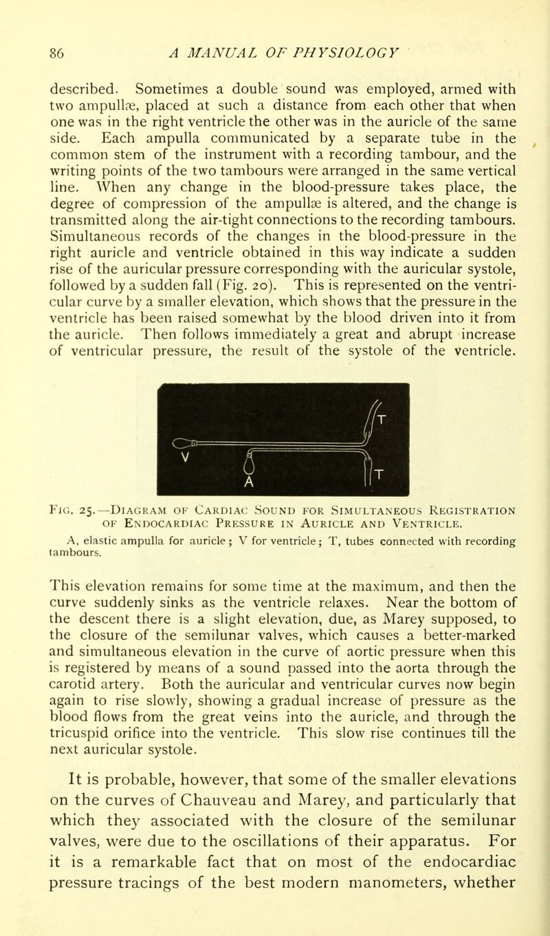 described. Sometimes a double sound was employed, armed with two ampulloe, placed at such a distance from each other that when one was in the right ventricle the other was in the auricle of the same side. Each ampulla communicated by a separate tube in the common stem of the instrument with a recording tambour, and the writing points of the two tambours were arranged in the same vertical line. When any change in the blood-pressure takes place, the degree of compression of the ampullae is altered, and the change is transmitted along the air-tight connections to the recording tambours. Simultaneous records of the changes in the blood-pressure in the right auricle and ventricle obtained in this way indicate a sudden rise of the auricular pressure corresponding with the auricular systole, followed by a sudden fall (Fig. 20). This is represented on the ventri- cular curve by a smaller elevation, which shows that the pressure in the ventricle has been raised somewhat by the blood driven into it from the auricle. Then follows immediately a great and abrupt increase of ventricular pressure, the result of the systole of the ventricle. Fig. 25.—Diagram of Cardiac .Sound for Simultaneous Registration OF Endocardiac Pressure in Auricle and Ventricle. A, elastic ampulla for auricle ; V for ventricle; T, tubes connected with recording tambours. This elevation remains for some time at the maximum, and then the curve suddenly sinks as the ventricle relaxes. Near the bottom of the descent there is a slight elevation, due, as Marey supposed, to the closure of the semilunar valves, which causes a better-marked and simultaneous elevation in the curve of aortic pressure when this is registered by means of a sound passed into the aorta through the carotid artery. Both the auricular and ventricular curves now begin again to rise slowly, showing a gradual increase of pressure as the blood flows from the great veins into the auricle, and through the tricuspid orifice into the ventricle. This slow rise continues till the next auricular systole. It is probable, however, that some of the smaller elevations on the curves of Chauveau and Marey, and particularly that which they associated with the closure of the semilunar valves, were due to the oscillations of their apparatus. For it is a remarkable fact that on most of the endocardiac pressure tracings of the best modern manometers, whether