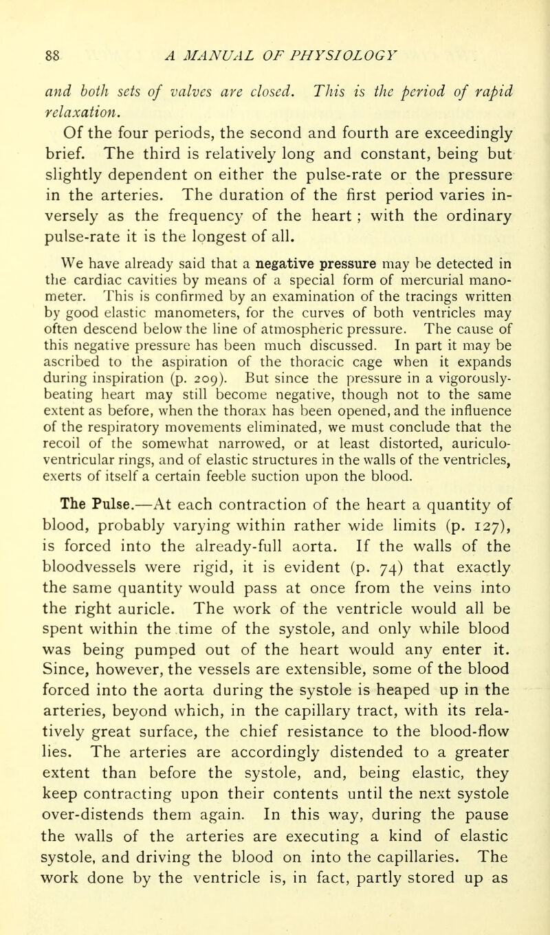 and both sets of valves are closed. This is the period of rapid relaxation. Of the four periods, the second and fourth are exceedingly brief. The third is relatively long and constant, being but slightly dependent on either the pulse-rate or the pressure in the arteries. The duration of the first period varies in- versely as the frequency of the heart; with the ordinary pulse-rate it is the longest of all. We have already said that a negative pressure may be detected in the cardiac cavities by means of a special form of mercurial mano- meter. This is confirmed by an examination of the tracings written by good elastic manometers, for the curves of both ventricles may often descend below the line of atmospheric pressure. The cause of this negative pressure has been much discussed. In part it may be ascribed to the aspiration of the thoracic cage when it expands during inspiration (p. 209). But since the pressure in a vigorously- beating heart may still become negative, though not to the same extent as before, when the thorax has been opened, and the influence of the respiratory movements eliminated, we must conclude that the recoil of the somewhat narrowed, or at least distorted, auriculo- ventricular rings, and of elastic structures in the walls of the ventricles, exerts of itself a certain feeble suction upon the blood. The Pulse.—At each contraction of the heart a quantity of blood, probably varying within rather wide limits (p. 127), is forced into the already-full aorta. If the walls of the bloodvessels were rigid, it is evident (p. 74) that exactly the same quantity would pass at once from the veins into the right auricle. The work of the ventricle would all be spent within the time of the systole, and only while blood was being pumped out of the heart would any enter it. Since, however, the vessels are extensible, some of the blood forced into the aorta during the systole is heaped up in the arteries, beyond which, in the capillary tract, with its rela- tively great surface, the chief resistance to the blood-flow lies. The arteries are accordingly distended to a greater extent than before the systole, and, being elastic, they keep contracting upon their contents until the next systole over-distends them again. In this way, during the pause the walls of the arteries are executing a kind of elastic systole, and driving the blood on into the capillaries. The work done by the ventricle is, in fact, partly stored up as