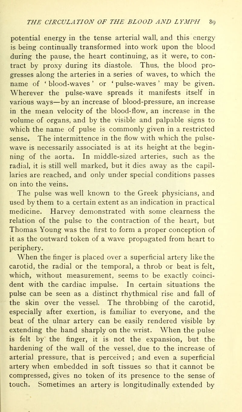 potential energy in the tense arterial wall, and this energy is being continually transformed into work upon the blood during the pause, the heart continuing, as it were, to con- tract by proxy during its diastole. Thus, the blood pro- gresses along the arteries in a series of waves, to which the name of ' blood-waves ' or ' pulse-waves ' may be given. Wherever the pulse-wave spreads it manifests itself in various ways—by an increase of blood-pressure, an increase in the mean velocity of the blood-flow, an increase in the volume of organs, and by the visible and palpable signs to which the name of pulse is commonly given in a restricted sense. The intermittence in the flow with which the pulse- wave is necessarily associated is at its height at the begin- ning of the aorta. In middle-sized arteries, such as the radial, it is still well marked, but it dies away as the capil- laries are reached, and only under special conditions passes on into the veins. The pulse was well known to the Greek physicians, and used by them to a certain extent as an indication in practical medicine. Harvey demonstrated with some clearness the relation of the pulse to the contraction of the heart, but Thomas Young was the first to form a proper conception of it as the outward token of a wave propagated from heart to periphery. When the finger is placed over a superficial artery like the carotid, the radial or the temporal, a throb or beat is felt, which, without measurement, seems to be exactly coinci- dent with the cardiac impulse. In certain situations the pulse can be seen as a distinct rhythmical rise and fall of the skin over the vessel. The throbbing of the carotid, especially after exertion, is familiar to everyone, and the beat of the ulnar artery can be easily rendered visible by extending the hand sharply on the wrist. When the pulse is felt by the finger, it is not the expansion, but the hardening of the wall of the vessel, due to the increase of arterial pressure, that is perceived ; and even a superficial artery when embedded in soft tissues so that it cannot be compressed, gives no token of its presence to the sense of touch. Sometimes an artery is longitudinally extended by