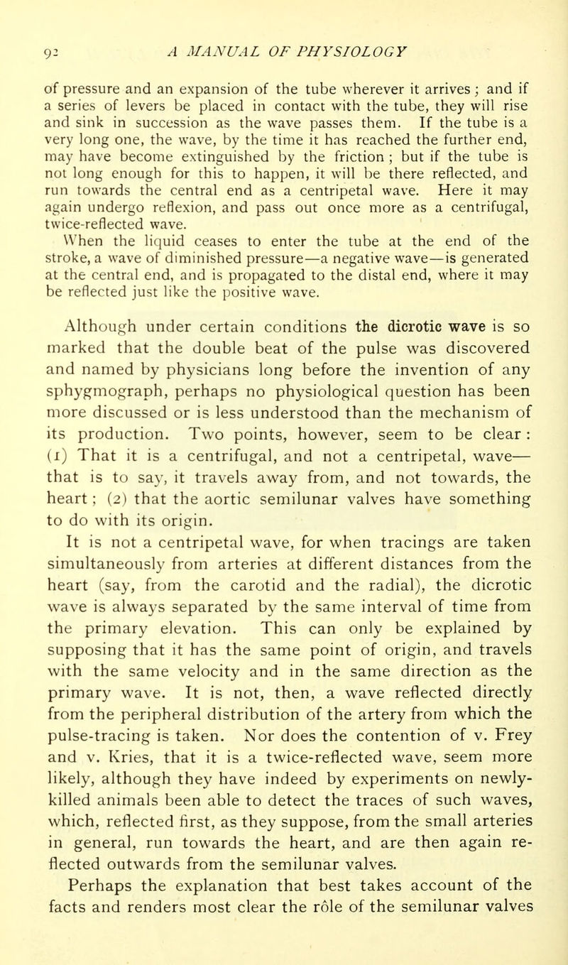 of pressure and an expansion of the tube wherever it arrives; and if a series of levers be placed in contact with the tube, they will rise and sink in succession as the wave passes them. If the tube is a very long one, the wave, by the time it has reached the further end, may have become extinguished by the friction ; but if the tube is not long enough for this to happen, it will be there reflected, and run towards the central end as a centripetal wave. Here it may again undergo reflexion, and pass out once more as a centrifugal, twice-reflected wave. When the liquid ceases to enter the tube at the end of the stroke, a wave of diminished pressure—a negative wave—is generated at the central end, and is propagated to the distal end, where it may be reflected just like the positive wave. Although under certain conditions the dicrotic wave is so marked that the double beat of the pulse was discovered and named by physicians long before the invention of any sphygmograph, perhaps no physiological question has been more discussed or is less understood than the mechanism of its production. Two points, however, seem to be clear : (i) That it is a centrifugal, and not a centripetal, wave— that is to say, it travels away from, and not towards, the heart; (2) that the aortic semilunar valves have something to do with its origin. It is not a centripetal wave, for when tracings are taken simultaneously from arteries at different distances from the heart (say, from the carotid and the radial), the dicrotic wave is always separated by the same interval of time from the primary elevation. This can only be explained by supposing that it has the same point of origin, and travels with the same velocity and in the same direction as the primary wave. It is not, then, a wave reflected directly from the peripheral distribution of the artery from which the pulse-tracing is taken. Nor does the contention of v. Frey and V. Kries, that it is a twice-reflected wave, seem more likely, although they have indeed by experiments on newly- killed animals been able to detect the traces of such waves, which, reflected first, as they suppose, from the small arteries in general, run towards the heart, and are then again re- flected outwards from the semilunar valves. Perhaps the explanation that best takes account of the facts and renders most clear the role of the semilunar valves