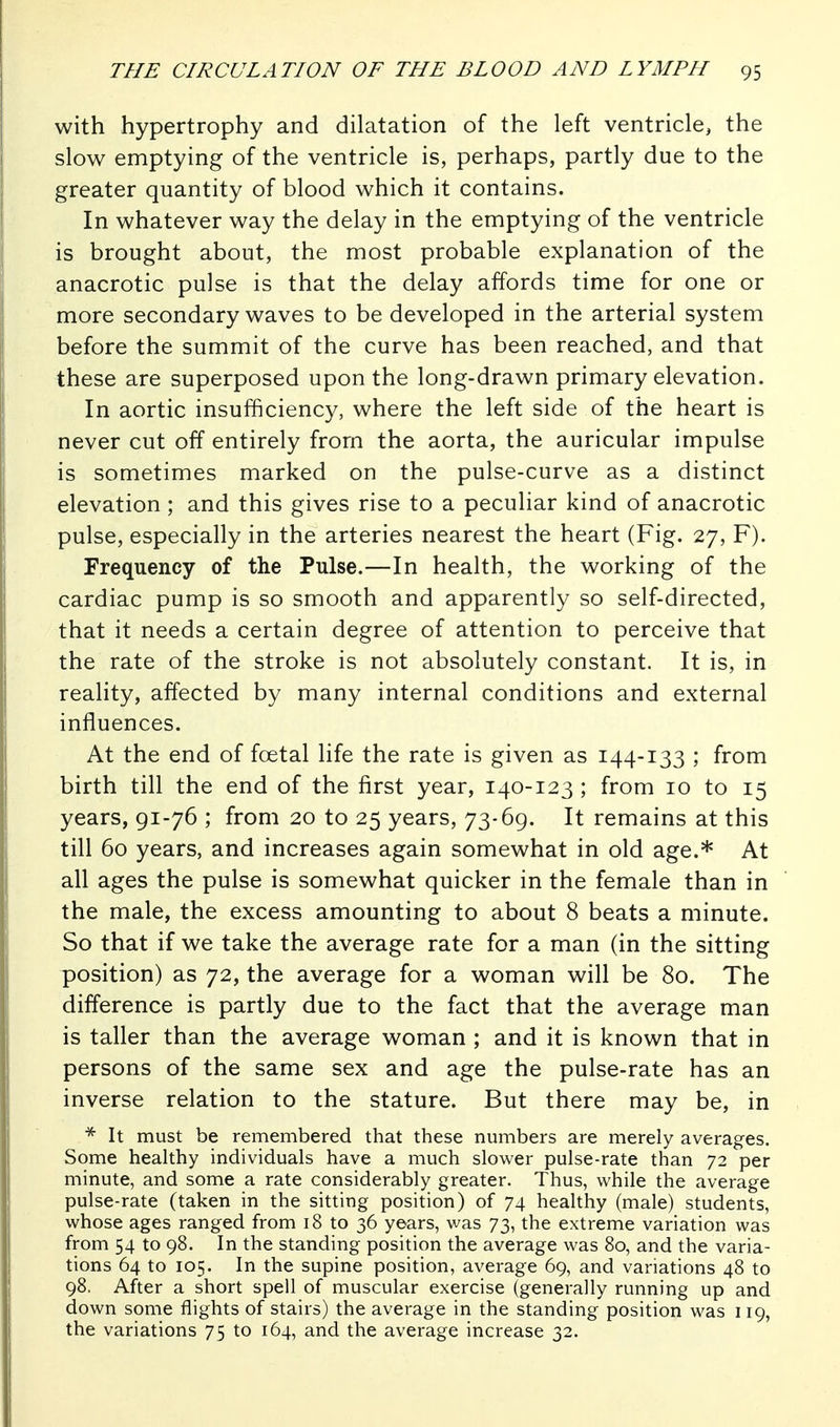 with hypertrophy and dilatation of the left ventricle, the slow emptying of the ventricle is, perhaps, partly due to the greater quantity of blood which it contains. In whatever way the delay in the emptying of the ventricle is brought about, the most probable explanation of the anacrotic pulse is that the delay affords time for one or more secondary waves to be developed in the arterial system before the summit of the curve has been reached, and that these are superposed upon the long-drawn primary elevation. In aortic insufficiency, where the left side of the heart is never cut off entirely from the aorta, the auricular impulse is sometimes marked on the pulse-curve as a distinct elevation; and this gives rise to a peculiar kind of anacrotic pulse, especially in the arteries nearest the heart (Fig. 27, F). Frequency of the Pulse.—In health, the working of the cardiac pump is so smooth and apparently so self-directed, that it needs a certain degree of attention to perceive that the rate of the stroke is not absolutely constant. It is, in reality, affected by many internal conditions and external influences. At the end of fcetal life the rate is given as 144-133 ; from birth till the end of the first year, 140-123 ; from 10 to 15 years, 91-76 ; from 20 to 25 years, 73-69. It remains at this till 60 years, and increases again somewhat in old age.* At all ages the pulse is somewhat quicker in the female than in the male, the excess amounting to about 8 beats a minute. So that if we take the average rate for a man (in the sitting position) as 72, the average for a woman will be 80. The difference is partly due to the fact that the average man is taller than the average woman ; and it is known that in persons of the same sex and age the pulse-rate has an inverse relation to the stature. But there may be, in It must be remembered that these numbers are merely averages. Some healthy individuals have a much slower pulse-rate than 72 per minute, and some a rate considerably greater. Thus, while the average pulse-rate (taken in the sitting position) of 74 healthy (male) students, whose ages ranged from 18 to 36 years, was 73, the extreme variation was from 54 to 98. In the standing position the average was 80, and the varia- tions 64 to 105. In the supine position, average 69, and variations 48 to 98. After a short spell of muscular exercise (generally running up and down some flights of stairs) the average in the standing position was 119, the variations 75 to 164, and the average increase 32.