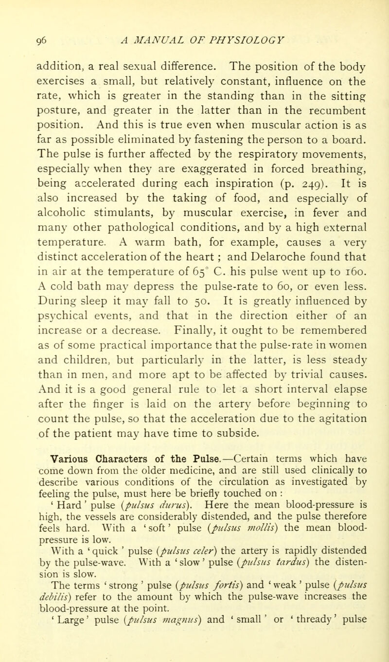 addition, a real sexual difference. The position of the body exercises a small, but relatively constant, influence on the rate, which is greater in the standing than in the sitting posture, and greater in the latter than in the recumbent position. And this is true even when muscular action is as far as possible eliminated by fastening the person to a board. The pulse is further affected by the respiratory movements, especially when they are exaggerated in forced breathing, being accelerated during each inspiration (p. 249). It is also increased by the taking of food, and especially of alcoholic stimulants, by muscular exercise, in fever and many other pathological conditions, and by a high external temperature. A warm bath, for example, causes a very distinct acceleration of the heart ; and Delaroche found that in air at the temperature of 65 C. his pulse went up to 160. A cold bath may depress the pulse-rate to 60, or even less. During sleep it may fall to 50. It is greatly influenced by psychical events, and that in the direction either of an increase or a decrease. Finally, it ought to be remembered as of some practical importance that the pulse-rate in women and children, but particularly in the latter, is less steady than in men, and more apt to be affected by trivial causes. And it is a good general rule to let a short interval elapse after the finger is laid on the artery before beginning to count the pulse, so that the acceleration due to the agitation of the patient may have time to subside. Various Characters of the Pulse.—Certain terms which have come down from the older medicine, and are still used clinically to describe various conditions of the circulation as investigated by feeling the pulse, must here be briefly touched on : ' Hard ' pulse {pulsus durus). Here the mean blood-pressure is high, the vessels are considerably distended, and the pulse therefore feels hard. With a ' soft' pulse {pulsus mollis) the mean blood- pressure is low. With a ' quick ' pulse {pulsus celer) the artery is rapidly distended by the pulse-wave. With a * slow' pulse {pulsus tardus) the disten- sion is slow. The terms 'strong ' pulse {pulsus fortis) and 'weak' pulse {pulsus debilis) refer to the amount by which the pulse-wave increases the blood-pressure at the point. ' Large' pulse [pulsus mag7ius) and * small ' or ' thready' pulse
