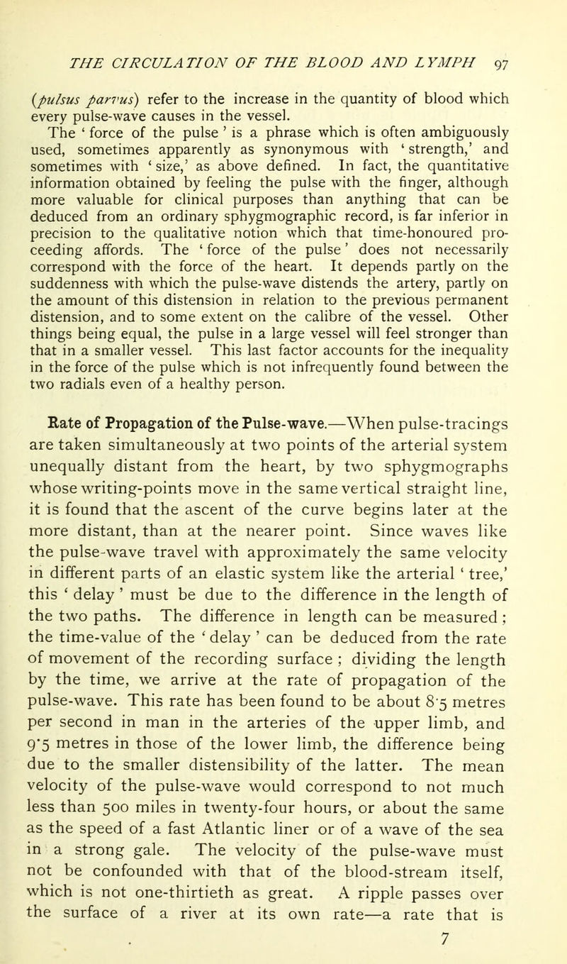 {pulsus parvus) refer to the increase in the quantity of blood which every pulse-wave causes in the vessel. The ' force of the pulse ' is a phrase which is often ambiguously used, sometimes apparently as synonymous with ' strength,' and sometimes with * size,' as above defined. In fact, the quantitative information obtained by feeling the pulse with the finger, although more valuable for clinical purposes than anything that can be deduced from an ordinary sphygmographic record, is far inferior in precision to the qualitative notion which that time-honoured pro- ceeding affords. The ' force of the pulse' does not necessarily correspond with the force of the heart. It depends partly on the suddenness with which the pulse-wave distends the artery, partly on the amount of this distension in relation to the previous permanent distension, and to some extent on the calibre of the vessel. Other things being equal, the pulse in a large vessel will feel stronger than that in a smaller vessel. This last factor accounts for the inequality in the force of the pulse which is not infrequently found between the two radials even of a healthy person. Rate of Propagation of the Pulse-wave.—When pulse-tracings are taken simultaneously at two points of the arterial system unequally distant from the heart, by two sphygmographs whose writing-points move in the same vertical straight line, it is found that the ascent of the curve begins later at the more distant, than at the nearer point. Since waves like the pulse-wave travel with approximately the same velocity in different parts of an elastic system like the arterial ' tree,' this ' delay ' must be due to the difference in the length of the two paths. The difference in length can be measured ; the time-value of the ' delay ' can be deduced from the rate of movement of the recording surface ; dividing the length by the time, we arrive at the rate of propagation of the pulse-wave. This rate has been found to be about 8-5 metres per second in man in the arteries of the upper limb, and 9'5 metres in those of the lower limb, the difference being due to the smaller distensibility of the latter. The mean velocity of the pulse-wave would correspond to not much less than 500 miles in twenty-four hours, or about the same as the speed of a fast Atlantic liner or of a wave of the sea in a strong gale. The velocity of the pulse-wave must not be confounded with that of the blood-stream itself, which is not one-thirtieth as great. A ripple passes over the surface of a river at its own rate—a rate that is 7