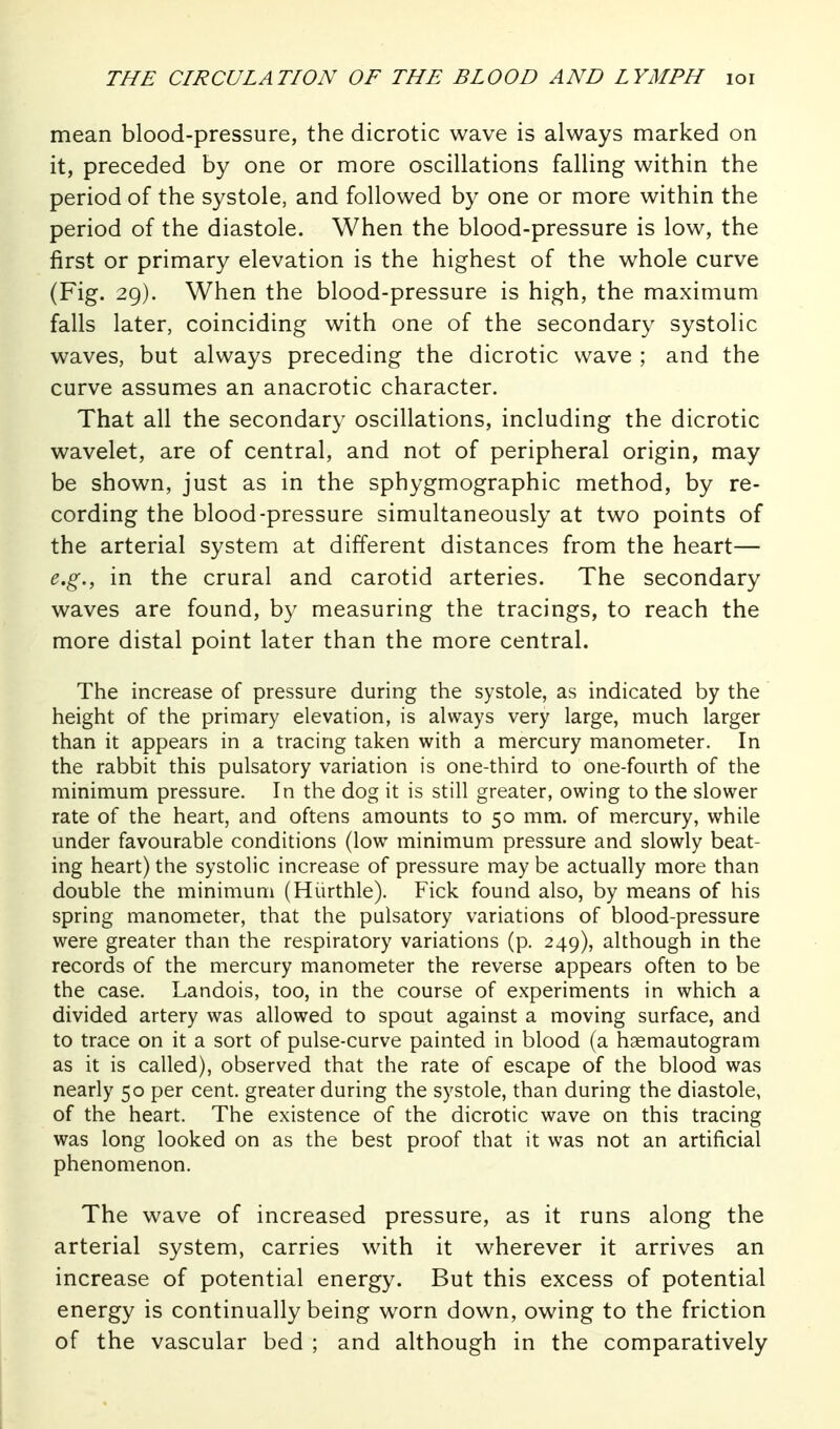 mean blood-pressure, the dicrotic wave is always marked on it, preceded by one or more oscillations falling within the period of the systole, and followed by one or more within the period of the diastole. When the blood-pressure is low, the first or primary elevation is the highest of the whole curve (Fig. 29). When the blood-pressure is high, the maximum falls later, coinciding with one of the secondary systolic waves, but always preceding the dicrotic wave ; and the curve assumes an anacrotic character. That all the secondary oscillations, including the dicrotic wavelet, are of central, and not of peripheral origin, may be shown, just as in the sphygmographic method, by re- cording the blood-pressure simultaneously at two points of the arterial system at different distances from the heart— e.g., in the crural and carotid arteries. The secondary waves are found, by measuring the tracings, to reach the more distal point later than the more central. The increase of pressure during the systole, as indicated by the height of the primary elevation, is always very large, much larger than it appears in a tracing taken with a mercury manometer. In the rabbit this pulsatory variation is one-third to one-fourth of the minimum pressure. In the dog it is still greater, owing to the slower rate of the heart, and oftens amounts to 50 mm. of mercury, while under favourable conditions (low minimum pressure and slowly beat- ing heart) the systolic increase of pressure may be actually more than double the minimum (Hiirthle). Fick found also, by means of his spring manometer, that the pulsatory variations of blood-pressure were greater than the respiratory variations (p. 249), although in the records of the mercury manometer the reverse appears often to be the case. Landois, too, in the course of experiments in which a divided artery was allowed to spout against a moving surface, and to trace on it a sort of pulse-curve painted in blood (a haemautogram as it is called), observed that the rate of escape of the blood was nearly 50 per cent, greater during the systole, than during the diastole, of the heart. The existence of the dicrotic wave on this tracing was long looked on as the best proof that it was not an artificial phenomenon. The wave of increased pressure, as it runs along the arterial system, carries with it wherever it arrives an increase of potential energy. But this excess of potential energy is continually being worn down, owing to the friction of the vascular bed ; and although in the comparatively