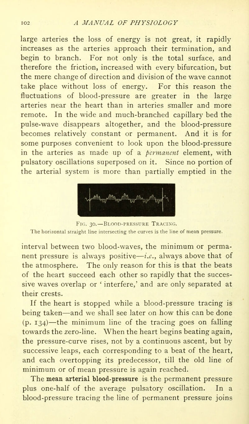 large arteries the loss of energy is not great, it rapidly increases as the arteries approach their termination, and begin to branch. For not only is the total surface, and therefore the friction, increased with every bifurcation, but the mere change of direction and division of the wave cannot take place without loss of energy. For this reason the fluctuations of blood-pressure are greater in the large arteries near the heart than in arteries smaller and more remote. In the wide and much-branched capillary bed the pulse-wave disappears altogether, and the blood-pressure becomes relatively constant or permanent. And it is for some purposes convenient to look upon the blood-pressure in the arteries as made up of a permanent element, with pulsatory oscillations superposed on it. Since no portion of the arterial system is more than partially emptied in the Fig. 30.—Blood-pressure Tracing. The horizontal straight line intersecting the curves is the line of mean pressure. interval between two blood-waves, the minimum or perma- nent pressure is always positive—i.e., always above that of the atmosphere. The only reason for this is that the beats of the heart succeed each other so rapidly that the succes- sive waves overlap or ' interfere,' and are only separated at their crests. If the heart is stopped while a blood-pressure tracing is being taken—and we shall see later on how this can be done (p. 134)—the minimum line of the tracing goes on falhng towards the zero-line. When the heart begins beating again, the pressure-curve rises, not b}^ a continuous ascent, but by successive leaps, each corresponding to a beat of the heart, and each overtopping its predecessor, till the old line of minimum or of mean pressure is again reached. The mean arterial blood-pressure is the permanent pressure plus one-half of the average pulsatory oscillation. In a blood-pressure tracing the line of permanent pressure joins