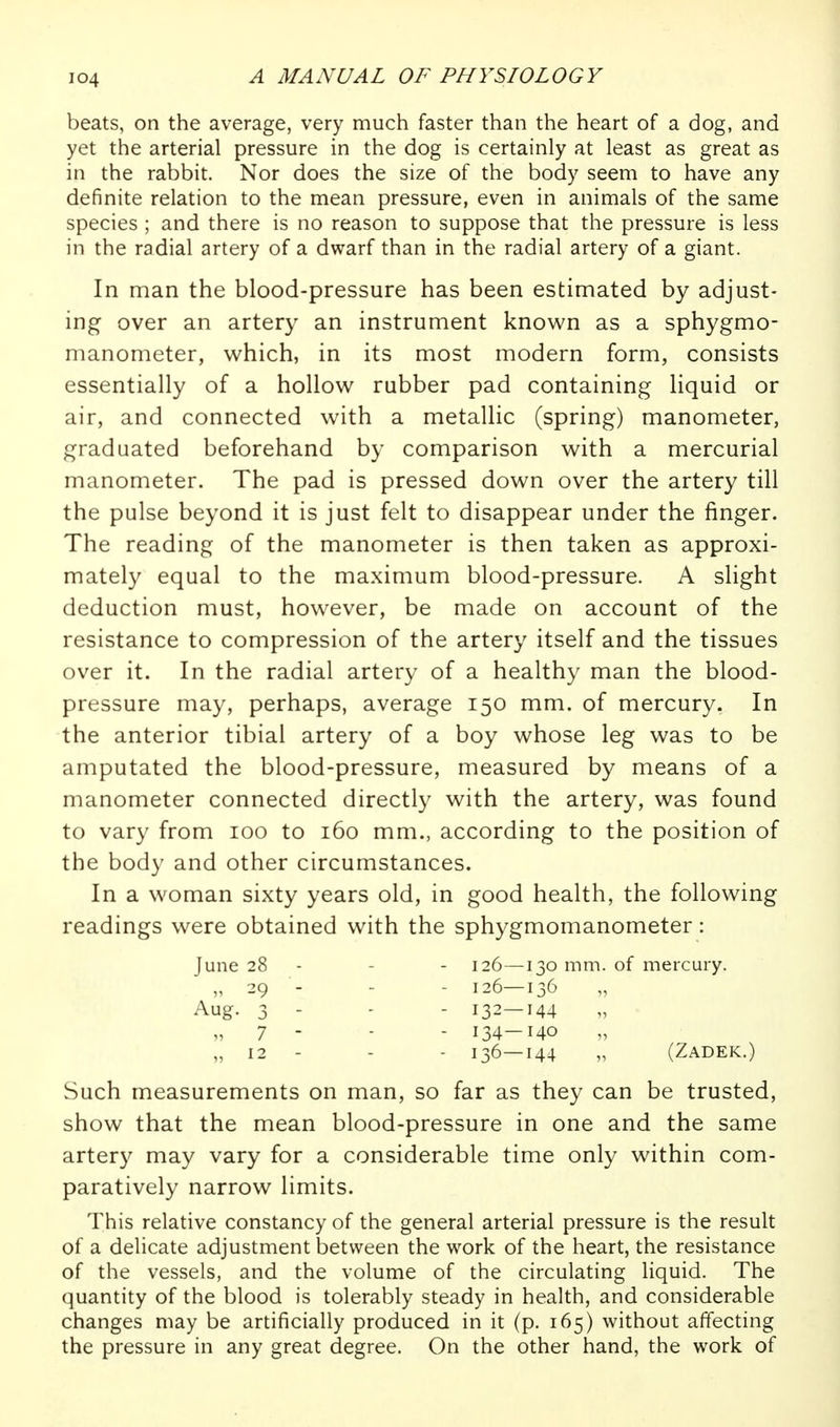 beats, on the average, very much faster than the heart of a dog, and yet the arterial pressure in the dog is certainly at least as great as in the rabbit. Nor does the size of the body seem to have any definite relation to the mean pressure, even in animals of the same species ; and there is no reason to suppose that the pressure is less in the radial artery of a dwarf than in the radial artery of a giant. In man the blood-pressure has been estimated by adjust- ing over an artery an instrument known as a sphygmo- manometer, which, in its most modern form, consists essentially of a hollow rubber pad containing liquid or air, and connected with a metallic (spring) manometer, graduated beforehand by comparison with a mercurial manometer. The pad is pressed down over the artery till the pulse beyond it is just felt to disappear under the finger. The reading of the manometer is then taken as approxi- mately equal to the maximum blood-pressure. A slight deduction must, however, be made on account of the resistance to compression of the artery itself and the tissues over it. In the radial artery of a healthy man the blood- pressure may, perhaps, average 150 mm. of mercury. In the anterior tibial artery of a boy whose leg was to be amputated the blood-pressure, measured by means of a manometer connected directly with the artery, was found to vary from 100 to 160 mm., according to the position of the body and other circumstances. In a woman sixty years old, in good health, the following readings were obtained with the sphygmomanometer: June 28 - - - 126—130 mm. of mercury. „ 29 - - - 126—136 Aug. 3 - - - 132—144 „ 7 - - - 134-140 „ 12 - - - 136—144 „ (Zadek.) Such measurements on man, so far as they can be trusted, show that the mean blood-pressure in one and the same artery may vary for a considerable time only within com- paratively narrow limits. This relative constancy of the general arterial pressure is the result of a delicate adjustment between the work of the heart, the resistance of the vessels, and the volume of the circulating liquid. The quantity of the blood is tolerably steady in health, and considerable changes may be artificially produced in it (p. 165) without affecting the pressure in any great degree. On the other hand, the work of