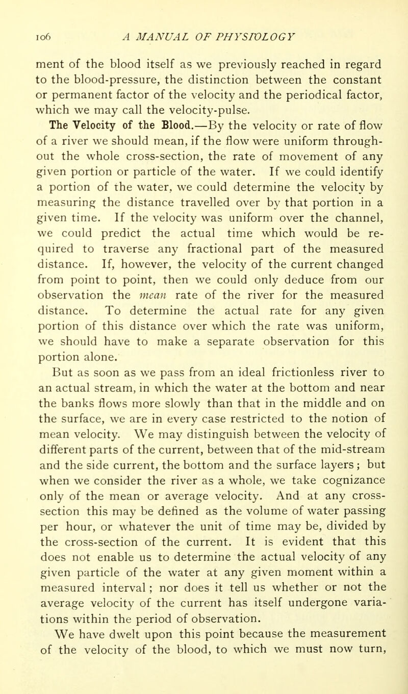 ment of the blood itself as we previously reached in regard to the blood-pressure, the distinction between the constant or permanent factor of the velocity and the periodical factor, which we may call the velocity-pulse. The Velocity of the Blood.—By the velocity or rate of flow of a river we should mean, if the flow were uniform through- out the whole cross-section, the rate of movement of any given portion or particle of the water. If we could identify a portion of the water, we could determine the velocity by measuring the distance travelled over by that portion in a given time. If the velocity was uniform over the channel, we could predict the actual time which would be re- quired to traverse any fractional part of the measured distance. If, however, the velocity of the current changed from point to point, then we could only deduce from our observation the mean rate of the river for the measured distance. To determine the actual rate for any given portion of this distance over which the rate was uniform, we should have to make a separate observation for this portion alone. But as soon as we pass from an ideal frictionless river to an actual stream, in which the water at the bottom and near the banks flows more slowly than that in the middle and on the surface, we are in every case restricted to the notion of mean velocity. We may distinguish between the velocity of different parts of the current, between that of the mid-stream and the side current, the bottom and the surface layers; but when we consider the river as a whole, we take cognizance only of the mean or average velocity. And at any cross- section this may be defined as the volume of water passing per hour, or whatever the unit of time may be, divided by the cross-section of the current. It is evident that this does not enable us to determine the actual velocity of any given particle of the water at any given moment within a measured interval ; nor does it tell us whether or not the average velocity of the current has itself undergone varia- tions within the period of observation. We have dwelt upon this point because the measurement of the velocity of the blood, to which we must now turn.