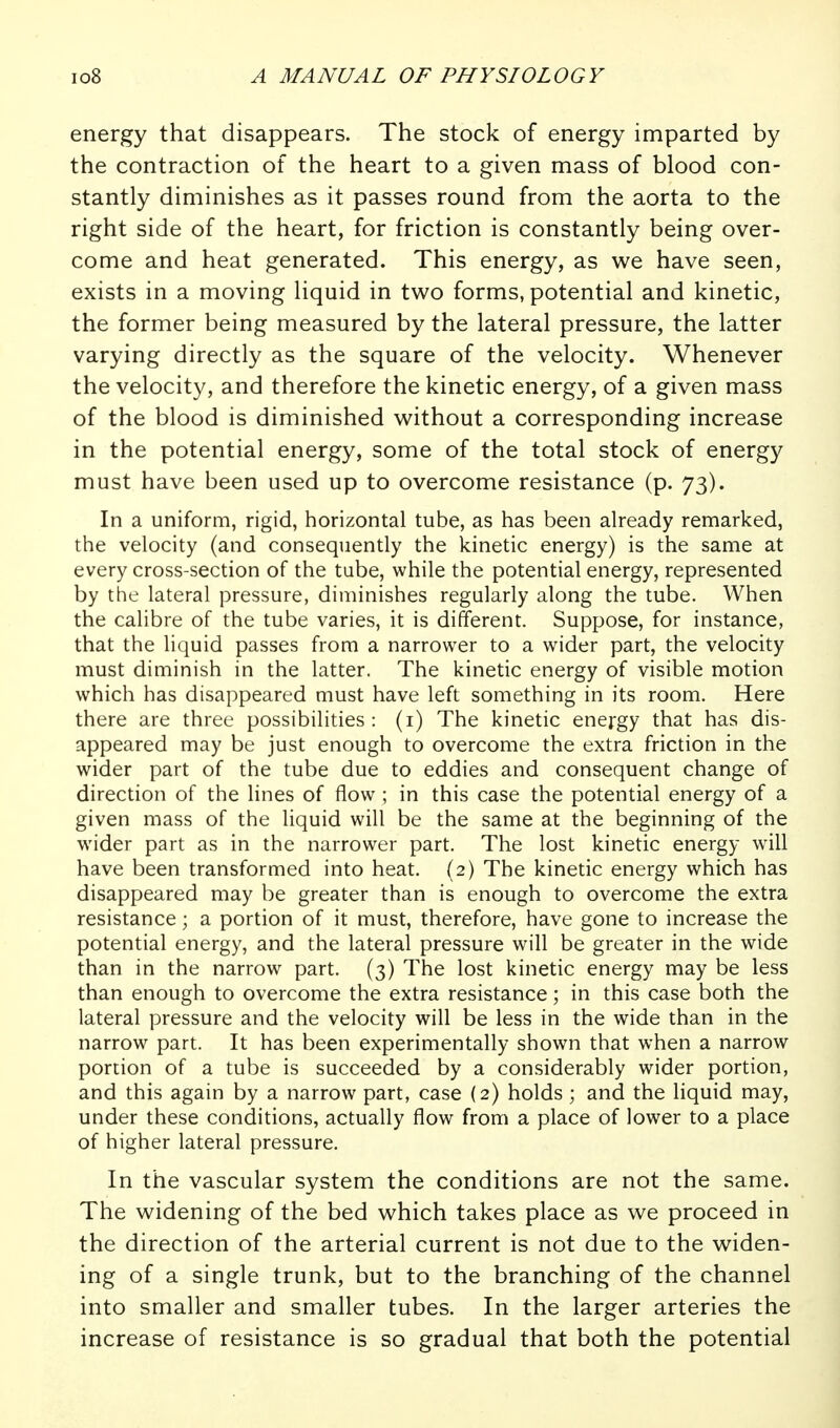 energy that disappears. The stock of energy imparted by the contraction of the heart to a given mass of blood con- stantly diminishes as it passes round from the aorta to the right side of the heart, for friction is constantly being over- come and heat generated. This energy, as we have seen, exists in a moving liquid in two forms, potential and kinetic, the former being measured by the lateral pressure, the latter varying directly as the square of the velocity. Whenever the velocity, and therefore the kinetic energy, of a given mass of the blood is diminished without a corresponding increase in the potential energy, some of the total stock of energy must have been used up to overcome resistance (p. 73). In a uniform, rigid, horizontal tube, as has been already remarked, the velocity (and consequently the kinetic energy) is the same at every cross-section of the tube, while the potential energy, represented by the lateral pressure, diminishes regularly along the tube. When the calibre of the tube varies, it is different. Suppose, for instance, that the liquid passes from a narrower to a wider part, the velocity must diminish in the latter. The kinetic energy of visible motion which has disappeared must have left something in its room. Here there are three possibilities: (i) The kinetic energy that has dis- appeared may be just enough to overcome the extra friction in the wider part of the tube due to eddies and consequent change of direction of the lines of flow ; in this case the potential energy of a given mass of the liquid will be the same at the beginning of the wider part as in the narrower part. The lost kinetic energy will have been transformed into heat. (2) The kinetic energy which has disappeared may be greater than is enough to overcome the extra resistance; a portion of it must, therefore, have gone to increase the potential energy, and the lateral pressure will be greater in the wide than in the narrow part. (3) The lost kinetic energy may be less than enough to overcome the extra resistance; in this case both the lateral pressure and the velocity will be less in the wide than in the narrow part. It has been experimentally shown that when a narrow portion of a tube is succeeded by a considerably wider portion, and this again by a narrow part, case (2) holds ; and the liquid may, under these conditions, actually flow from a place of lower to a place of higher lateral pressure. In the vascular system the conditions are not the same. The widening of the bed which takes place as we proceed in the direction of the arterial current is not due to the widen- ing of a single trunk, but to the branching of the channel into smaller and smaller tubes. In the larger arteries the increase of resistance is so gradual that both the potential