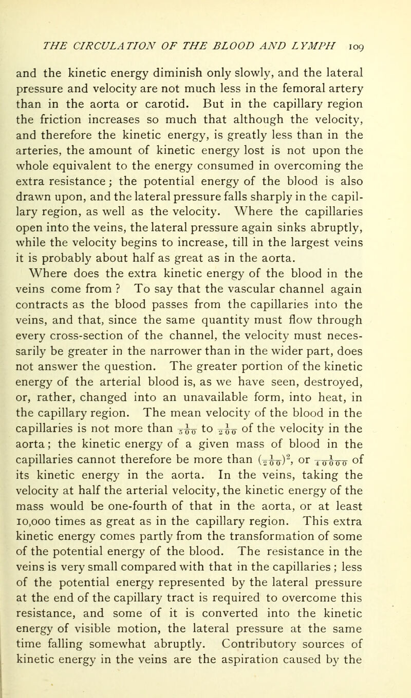 and the kinetic energy diminish only slowly, and the lateral pressure and velocity are not much less in the femoral artery than in the aorta or carotid. But in the capillary region the friction increases so much that although the velocity, and therefore the kinetic energy, is greatly less than in the arteries, the amount of kinetic energy lost is not upon the whole equivalent to the energy consumed in overcoming the extra resistance; the potential energy of the blood is also drawn upon, and the lateral pressure falls sharply in the capil- lary region, as well as the velocity. Where the capillaries open into the veins, the lateral pressure again sinks abruptly, while the velocity begins to increase, till in the largest veins it is probably about half as great as in the aorta. Where does the extra kinetic energy of the blood in the veins come from ? To say that the vascular channel again contracts as the blood passes from the capillaries into the veins, and that, since the same quantity must flow through every cross-section of the channel, the velocity must neces- sarily be greater in the narrower than in the wider part, does not answer the question. The greater portion of the kinetic energy of the arterial blood is, as we have seen, destroyed, or, rather, changed into an unavailable form, into heat, in the capillary region. The mean velocity of the blood in the capillaries is not more than to of the velocity in the aorta; the kinetic energy of a given mass of blood in the capillaries cannot therefore be more than (o^o)^? or towo of its kinetic energy in the aorta. In the veins, taking the velocity at half the arterial velocity, the kinetic energy of the mass would be one-fourth of that in the aorta, or at least 10,000 times as great as in the capillary region. This extra kinetic energy comes partly from the transformation of some of the potential energy of the blood. The resistance in the veins is very small compared with that in the capillaries ; less of the potential energy represented by the lateral pressure at the end of the capillary tract is required to overcome this resistance, and some of it is converted into the kinetic energy of visible motion, the lateral pressure at the same time falling somewhat abruptly. Contributory sources of kinetic energy in the veins are the aspiration caused by the