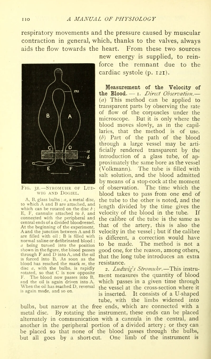 respiratory movements and the pressure caused by muscular contraction in general, which, thanks to the valves, always aids the flow towards the heart. From these two sources new energy is supplied, to rein- force the remnant due to the cardiac systole (p. 121). Measurement of the Velocity of the Blood. — i. Direct Observafio?i.— [a) This method can be applied to transparent parts by observing the rate of flow of the corpuscles under the microscope. But it is only where the blood moves slowly, as in the capil- laries, that the method is of use. {b) Part of the path of the blood through a large vessel may be arti- ficially rendered transparent by the introduction of a glass tube, of ap- proximately the same bore as the vessel (Volkmann). The tube is filled with salt solution, and the blood admitted by means of a stop-cock at the moment of observation. The time which the blood takes to pass from one end of A, B, glass bulbs; a, a metal disc, the tube to the Other is noted, and the to which A and B are attached, and i u,, *\^r^ which can be rotated on the di^c b ; ^^^^g^^ divided by the time gives the E, F, cannula,' attached to b, and velocity of the blood in the tube. If connected with the peripheral and the calibre of the tube is the same as central ends of a divided bloodvessel, ^ r . 4.u- • i At the beginning of the experiment, ^hat of the artery, this IS also the A and the junction between A and B velocity in the vessel; but if the Calibre are filled with oil; B is filled with jg different, a correction would have normal saline or dehbrmated blood : , j rx^i i j ■ a being turned into the position to be made. 1 he method IS not a shown in the figure, the blood passes good One, for the reason, among others, Is'rr&^'imo'B.'ArsorasVhe that the long tube introduces an extra blood has reached the mark the resistance. disc a, with the bulbs, is rapidly 2. Liidwigs Stromuhr.—This instru- F°'Tt b.c'o5'„oJVas:es°Sra «>ent measures the quantity of blood and the oil is again driven into A. which passes in a given time through Whenthe oil hasVeachedD, reversal the vessel at the cross-section where it is again made, and so on. . . ^ ^ -r^ • ^ r tt u j is inserted. It consists of a U-shaped tube, with the Hmbs widened into bulbs, but narrow at the free ends, which are connected with a metal disc. By rotating the instrument, these ends can be placed alternately in communication with a cannula in the central, and another in the peripheral portion of a divided artery; or they can be placed so that none of the blood passes through the bulbs, but all goes by a short-cut. One limb of the instrument is Fig. 31.—Stromuhr of Lud- wig and dogiel.