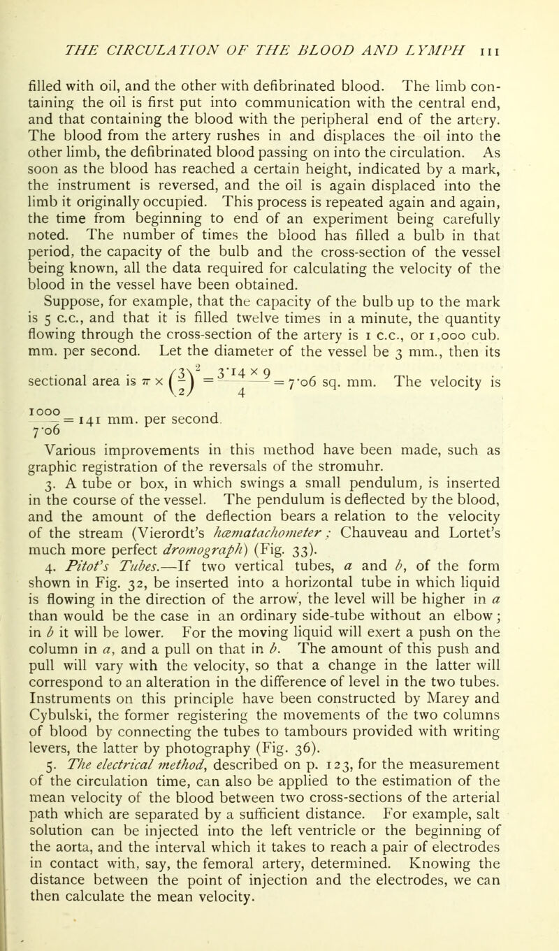 filled with oil, and the other with defibrinated blood. The limb con- taining the oil is first put into communication with the central end, and that containing the blood with the peripheral end of the artery. The blood from the artery rushes in and displaces the oil into the other Hmb, the defibrinated blood passing on into the circulation. As soon as the blood has reached a certain height, indicated by a mark, the instrument is reversed, and the oil is again displaced into the limb it originally occupied. This process is repeated again and again, the time from beginning to end of an experiment being carefully noted. The number of times the blood has filled a bulb in that period, the capacity of the bulb and the cross-section of the vessel being known, all the data required for calculating the velocity of the blood in the vessel have been obtained. Suppose, for example, that the capacity of the bulb up to the mark is 5 c.c, and that it is filled twelve times in a minute, the quantity flowing through the cross-section of the artery is i c.c, or i,ooo cub. mm. per second. Let the diameter of the vessel be 3 mm., then its sectional area is tt x I - J = = 7-06 sq. mm. The velocity is Various improvements in this method have been made, such as graphic registration of the reversals of the stromuhr. 3. A tube or box, in which swings a small pendulum, is inserted in the course of the vessel. The pendulum is deflected by the blood, and the amount of the deflection bears a relation to the velocity of the stream (Vierordt's hcematachometer : Chauveau and Lortet's much more perfect dromograph) (Fig. 33). 4. Pitofs Tubes.—If two vertical tubes, a and h, of the form shown in Fig. 32, be inserted into a horizontal tube in which liquid is flowing in the direction of the arrow', the level will be higher in a than would be the case in an ordinary side-tube without an elbow; in b it will be lower. For the moving liquid will exert a push on the column in a, and a pull on that in b. The amount of this push and pull will vary with the velocity, so that a change in the latter will correspond to an alteration in the difference of level in the two tubes. Instruments on this principle have been constructed by Marey and Cybulbki, the former registering the movements of the two columns of blood by connecting the tubes to tambours provided with writing levers, the latter by photography (Fig. 36). 5. The electrical method, described on p. 123, for the measurement of the circulation time, can also be applied to the estimation of the mean velocity of the blood between two cross-sections of the arterial path which are separated by a sufficient distance. For example, salt solution can be injected into the left ventricle or the beginning of the aorta, and the interval which it takes to reach a pair of electrodes in contact with, say, the femoral artery, determined. Knowing the distance between the point of injection and the electrodes, we can then calculate the mean velocity. 2 1000 — = 141 mm. per second 7'06