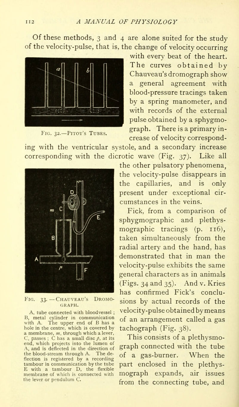 Of these methods, 3 and 4 are alone suited for the study of the velocity-pulse, that is, the change of velocity occurring ■with every beat of the heart. The curves obtained by Chauveau'sdromograph show a general agreement with blood-pressure tracings taken by a spring manometer, and with records of the external pulse obtained by a sphygmo- e^raph. There is a primary in- FiG. 32.—PiTOT s Tubes. & . , . ^ , crease of velocity correspond- ing with the ventricular systole, and a secondary increase corresponding with the dicrotic wave (Fig. 37). Like all the other pulsatory phenomena, the velocity-pulse disappears in the capillaries, and is only present under exceptional cir- cumstances in the veins. Fick, from a comparison of sphygmographic and plethys- mographic tracings (p. 116), taken simultaneously from the radial artery and the hand, has demonstrated that in man the velocity-pulse exhibits the same general characters as in animals (Figs. 34 and 35). And v. Kries has confirmed Fick's conclu- sions by actual records of the velocity-pulse obtained by means of an arrangement called a gas tachograph (Fig. 38). This consists of a plethysmo- graph connected with the tube of a gas-burner. When the part enclosed in the plethys- mograph expands, air issues from the connecting tube, and Fig. 33. — Chauveau's Dromo- GRAPH. A, tube connected with bloodvessel ; B, metal cylinder in communication with A. The upper end of B has a hole in the centre, which is covered by a membrane, through which a lever, C, passes ; C has a small disc /, at its end, which projects into the lumen of A, and is deflected in the direction of the blood-stream through A. The de- flection is registered by a recording tambour in communication by the tube E with a tambour D, the flexible membrane of which is connected with the lever or pendulum C.