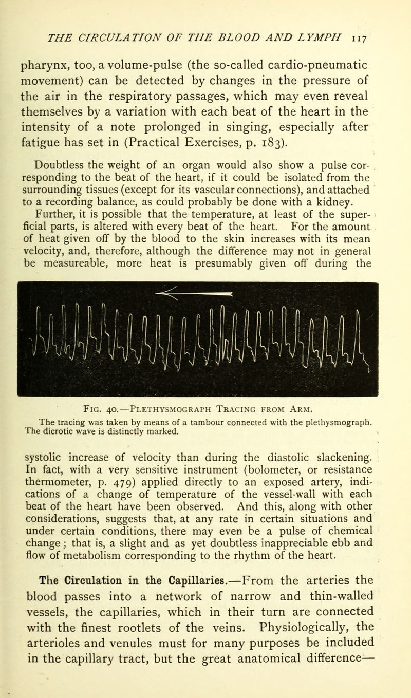 pharynx, too, a volume-pulse (the so-called cardio-pneumatic movement) can be detected by changes in the pressure of the air in the respiratory passages, which may even reveal themselves by a variation with each beat of the heart in the intensity of a note prolonged in singing, especially after fatigue has set in (Practical Exercises, p. 183). Doubdess the weight of an organ would also show a pulse cor- . responding to the beat of the heart, if it could be isolated from the surrounding tissues (except for its vascular connections), and attached to a recording balance, as could probably be done with a kidney. Further, it is possible that the temperature, at least of the super- ficial parts, is altered with every beat of the heart. For the amount of heat given off by the blood to the skin increases with its mean velocity, and, therefore, although the difference may not in general be measureable, more heat is presumably given off during the Fig. 40.—PLETHYSMOGRArH Tracing from Arm. The tracing was taken by means of a tambour connected with the plethysmograph. The dicrotic wave is distinctly marked. systolic increase of velocity than during the diastolic slackening. In fact, with a very sensitive instrument (bolometer, or resistance thermometer, p. 479) applied directly to an exposed artery, indi- cations of a change of temperature of the vessel-wall with each beat of the heart have been observed. And this, along with other considerations, suggests that, at any rate in certain situations and under certain conditions, there may even be a pulse of chemical change; that is, a slight and as yet doubtless inappreciable ebb and flow of metabolism corresponding to the rhythm of the heart. The Circulation in the Capillaries.—From the arteries the blood passes into a network of narrow and thin-walled vessels, the capillaries, which in their turn are connected with the finest rootlets of the veins. Physiologically, the arterioles and venules must for many purposes be included in the capillary tract, but the great anatomical difference—