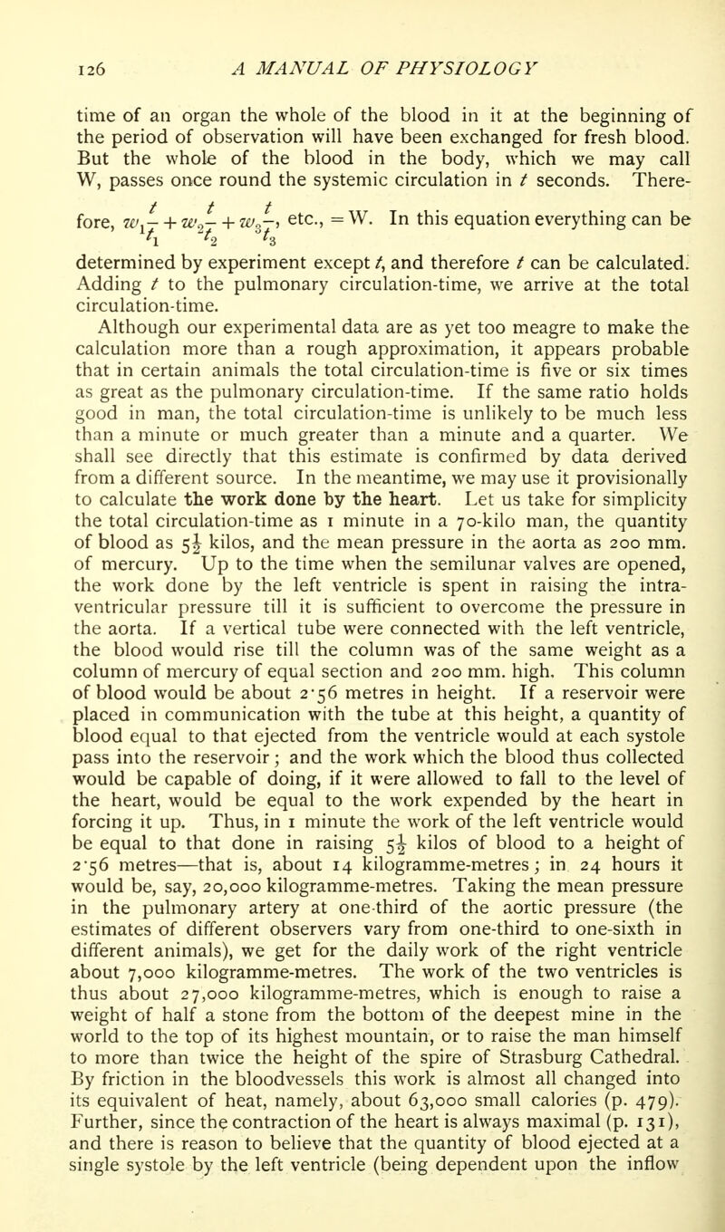 time of an organ the whole of the blood in it at the beginning of the period of observation will have been exchanged for fresh blood. But the whole of the blood in the body, which we may call W, passes once round the systemic circulation in t seconds. There- fore, w^- + 2e'2- + ivl-^ etc., = W. In this equation everything can be determined by experiment except /, and therefore / can be calculated. Adding / to the pulmonary circulation-time, we arrive at the total circulation-time. Although our experimental data are as yet too meagre to make the calculation more than a rough approximation, it appears probable that in certain animals the total circulation-time is five or six times as great as the pulmonary circulation-time. If the same ratio holds good in man, the total circulation-time is unlikely to be much less than a minute or much greater than a minute and a quarter. We shall see directly that this estimate is confirmed by data derived from a different source. In the meantime, we may use it provisionally to calculate the work done by the heart. Let us take for simplicity the total circulation-time as i minute in a 70-kilo man, the quantity of blood as 5J kilos, and the mean pressure in the aorta as 200 mm. of mercury. Up to the time when the semilunar valves are opened, the work done by the left ventricle is spent in raising the intra- ventricular pressure till it is sufficient to overcome the pressure in the aorta. If a vertical tube were connected with the left ventricle, the blood would rise till the column was of the same weight as a column of mercury of equal section and 200 mm. high. This column of blood would be about 2-56 metres in height. If a reservoir were placed in communication with the tube at this height, a quantity of blood equal to that ejected from the ventricle would at each systole pass into the reservoir; and the work which the blood thus collected would be capable of doing, if it were allowed to fall to the level of the heart, would be equal to the work expended by the heart in forcing it up. Thus, in i minute the work of the left ventricle would be equal to that done in raising kilos of blood to a height of 2*56 metres—that is, about 14 kilogramme-metres; in 24 hours it would be, say, 20,000 kilogramme-metres. Taking the mean pressure in the pulmonary artery at one-third of the aortic pressure (the estimates of different observers vary from one-third to one-sixth in different animals), we get for the daily work of the right ventricle about 7,000 kilogramme-metres. The work of the two ventricles is thus about 27,000 kilogramme-metres, which is enough to raise a weight of half a stone from the bottom of the deepest mine in the world to the top of its highest mountain, or to raise the man himself to more than twice the height of the spire of Strasburg Cathedral. By friction in the bloodvessels this work is almost all changed into its equivalent of heat, namely, about 63,000 small calories (p. 479). Further, since the contraction of the heart is always maximal (p. 131), and there is reason to believe that the quantity of blood ejected at a single systole by the left ventricle (being dependent upon the inflow