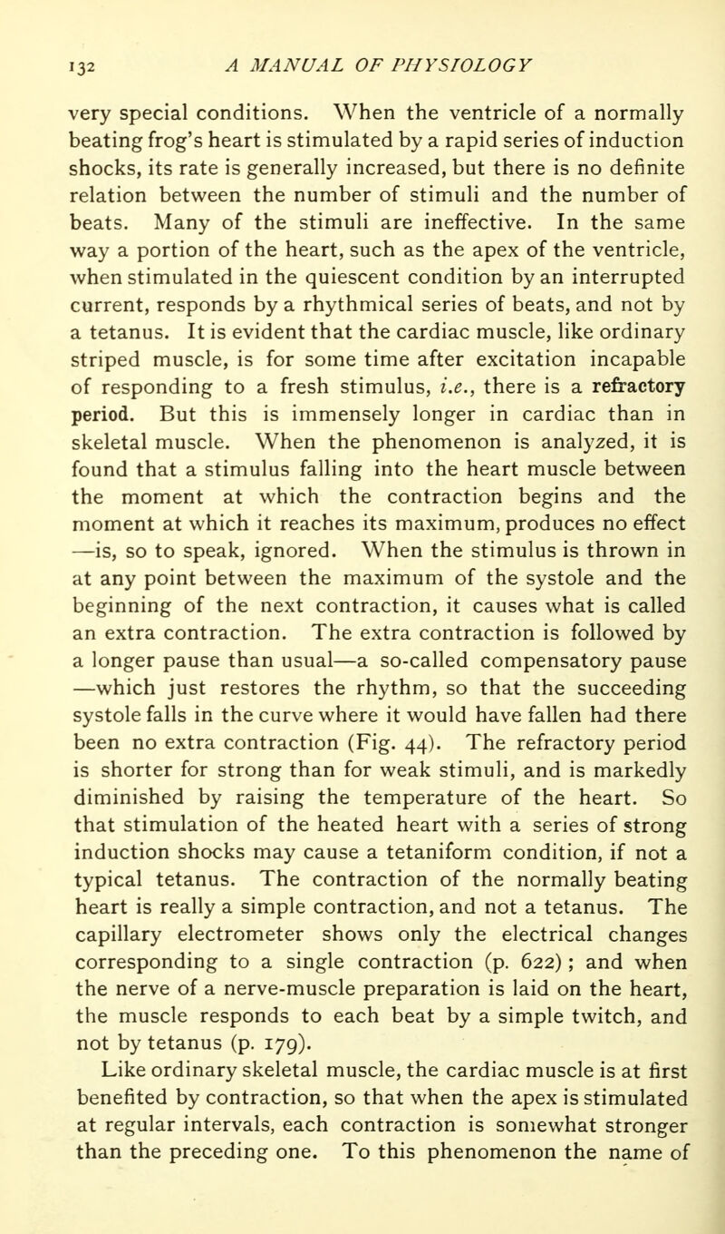 very special conditions. When the ventricle of a normally beating frog's heart is stimulated by a rapid series of induction shocks, its rate is generally increased, but there is no definite relation between the number of stimuli and the number of beats. Many of the stimuli are ineffective. In the same w^ay a portion of the heart, such as the apex of the ventricle, when stimulated in the quiescent condition by an interrupted current, responds by a rhythmical series of beats, and not by a tetanus. It is evident that the cardiac muscle, like ordinary striped muscle, is for some time after excitation incapable of responding to a fresh stimulus, i.e., there is a refractory period. But this is immensely longer in cardiac than in skeletal muscle. When the phenomenon is analyzed, it is found that a stimulus falling into the heart muscle between the moment at which the contraction begins and the moment at which it reaches its maximum, produces no effect —is, so to speak, ignored. When the stimulus is thrown in at any point between the maximum of the systole and the beginning of the next contraction, it causes what is called an extra contraction. The extra contraction is followed by a longer pause than usual—a so-called compensatory pause —which just restores the rhythm, so that the succeeding systole falls in the curve where it would have fallen had there been no extra contraction (Fig. 44). The refractory period is shorter for strong than for weak stimuli, and is markedly diminished by raising the temperature of the heart. So that stimulation of the heated heart with a series of strong induction shocks may cause a tetaniform condition, if not a typical tetanus. The contraction of the normally beating heart is really a simple contraction, and not a tetanus. The capillary electrometer shows only the electrical changes corresponding to a single contraction (p. 622) ; and when the nerve of a nerve-muscle preparation is laid on the heart, the muscle responds to each beat by a simple twitch, and not by tetanus (p. 179). Like ordinary skeletal muscle, the cardiac muscle is at first benefited by contraction, so that when the apex is stimulated at regular intervals, each contraction is somewhat stronger than the preceding one. To this phenomenon the name of