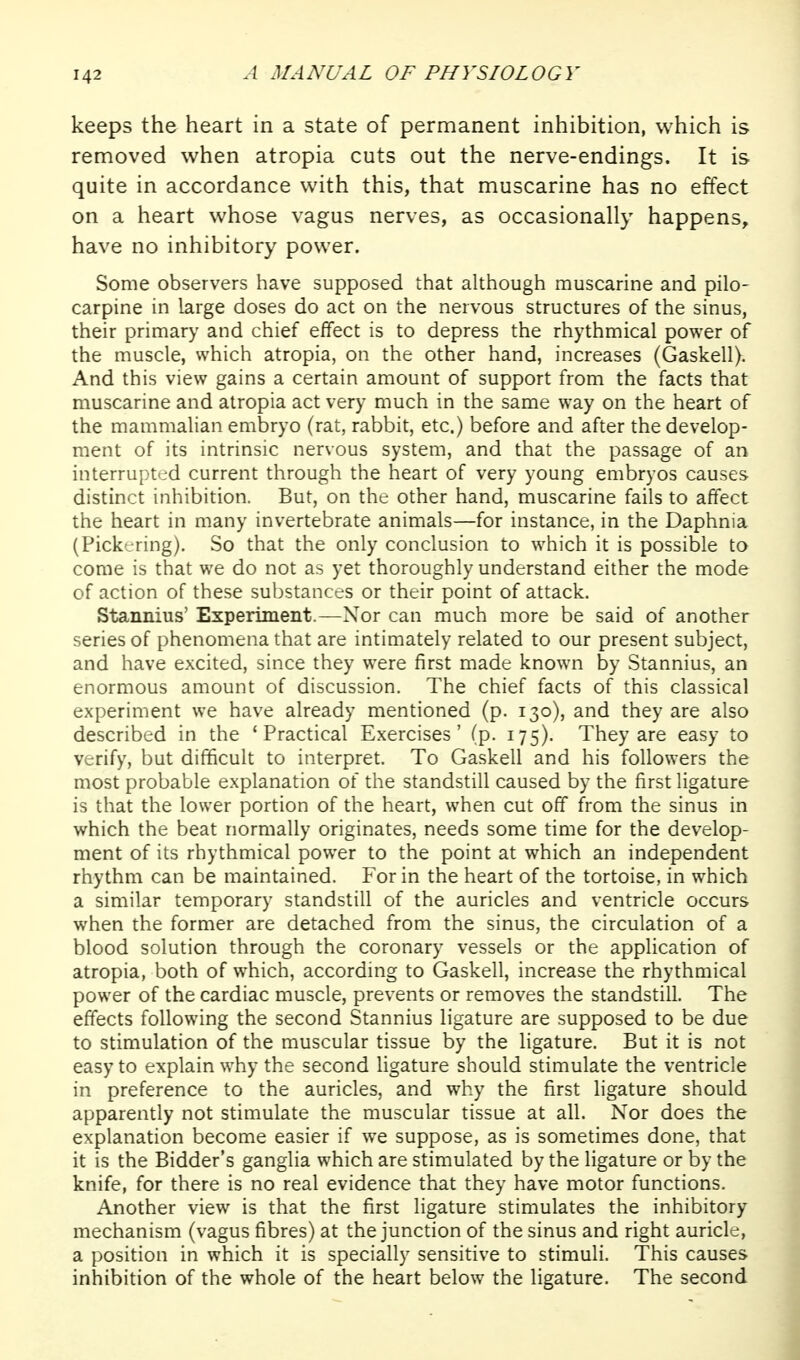 keeps the heart in a state of permanent inhibition, which is removed when atropia cuts out the nerve-endings. It is quite in accordance with this, that muscarine has no effect on a heart whose vagus nerves, as occasionally happens, have no inhibitory power. Some observers have supposed that although muscarine and pilo- carpine in large doses do act on the nervous structures of the sinus, their primary and chief effect is to depress the rhythmical power of the muscle, which atropia, on the other hand, increases (Gaskell). And this view gains a certain amount of support from the facts that muscarine and atropia act very much in the same way on the heart of the mammalian embryo (rat, rabbit, etc.) before and after the develop- ment of its intrinsic nervous system, and that the passage of an interrupted current through the heart of very young embryos causes distinct inhibition. But, on the other hand, muscarine fails to affect the heart in many invertebrate animals—for instance, in the Daphnia (Pickering). So that the only conclusion to which it is possible to come is that we do not as yet thoroughly understand either the mode of action of these substances or their point of attack. Stannius' Experiment.—Nor can much more be said of another series of phenomena that are intimately related to our present subject, and have excited, since they were first made known by Stannius, an enormous amount of discussion. The chief facts of this classical experiment we have already mentioned (p. 130), and they are also described in the 'Practical Exercises' (p. 175). They are easy to verify, but difficult to interpret. To Gaskell and his followers the most probable explanation of the standstill caused by the first ligature is that the lower portion of the heart, when cut off from the sinus in which the beat normally originates, needs some time for the develop- ment of its rhythmical power to the point at which an independent rhythm can be maintained. For in the heart of the tortoise, in which a similar temporary standstill of the auricles and ventricle occurs when the former are detached from the sinus, the circulation of a blood solution through the coronary vessels or the application of atropia, both of which, according to Gaskell, increase the rhythmical power of the cardiac muscle, prevents or removes the standstill. The effects following the second Stannius ligature are supposed to be due to stimulation of the muscular tissue by the ligature. But it is not easy to explain why the second ligature should stimulate the ventricle in preference to the auricles, and why the first ligature should apparently not stimulate the muscular tissue at all. Nor does the explanation become easier if we suppose, as is sometimes done, that it is the Bidder's ganglia which are stimulated by the ligature or by the knife, for there is no real evidence that they have motor functions. Another view is that the first ligature stimulates the inhibitory mechanism (vagus fibres) at the junction of the sinus and right auricle, a position in which it is specially sensitive to stimuli. This causes inhibition of the whole of the heart below the ligature. The second