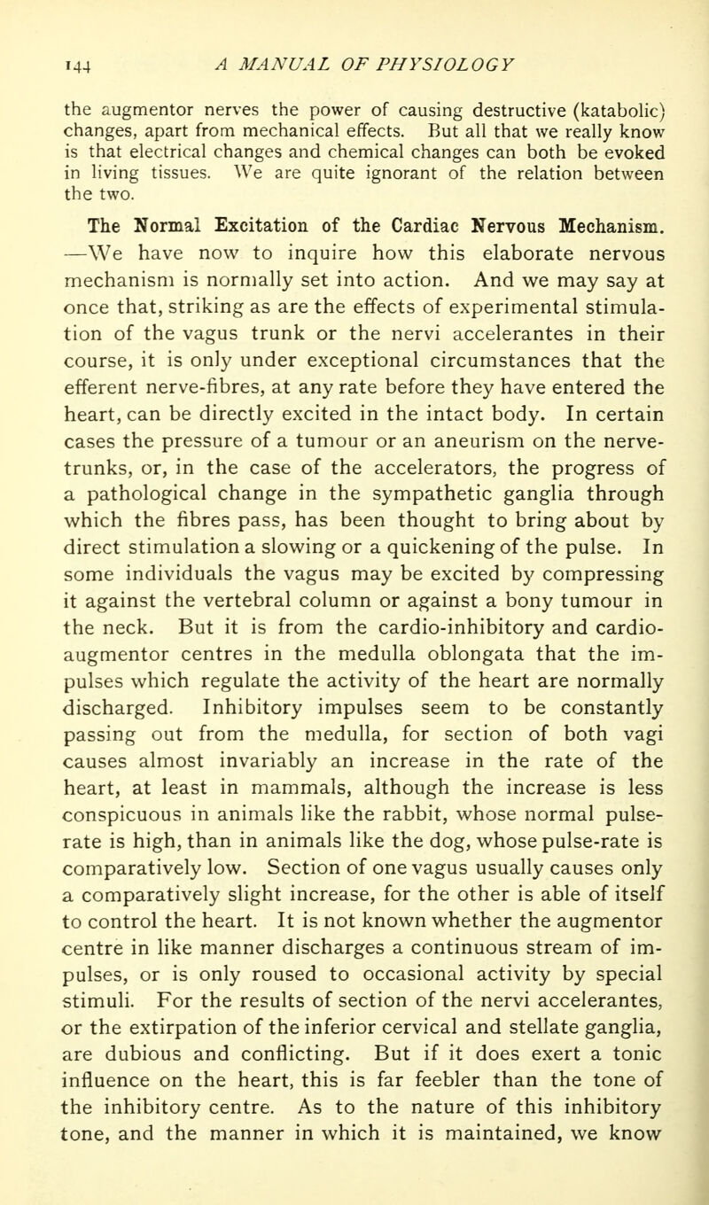 the augmentor nerves the power of causing destructive (katabolic) changes, apart from mechanical effects. But all that we really know is that electrical changes and chemical changes can both be evoked in living tissues. We are quite ignorant of the relation between the two. The Normal Excitation of the Cardiac Nervous Mechanism. —We have now to inquire how this elaborate nervous mechanism is normally set into action. And we may say at once that, striking as are the effects of experimental stimula- tion of the vagus trunk or the nervi accelerantes in their course, it is only under exceptional circumstances that the efferent nerve-fibres, at any rate before they have entered the heart, can be directly excited in the intact body. In certain cases the pressure of a tumour or an aneurism on the nerve- trunks, or, in the case of the accelerators, the progress of a pathological change in the sympathetic ganglia through which the fibres pass, has been thought to bring about by direct stimulation a slowing or a quickening of the pulse. In some individuals the vagus may be excited by compressing it against the vertebral column or against a bony tumour in the neck. But it is from the cardio-inhibitory and cardio- augmentor centres in the medulla oblongata that the im- pulses which regulate the activity of the heart are normally discharged. Inhibitory impulses seem to be constantly passing out from the medulla, for section of both vagi causes almost invariably an increase in the rate of the heart, at least in mammals, although the increase is less conspicuous in animals like the rabbit, whose normal pulse- rate is high, than in animals like the dog, whose pulse-rate is comparatively low. Section of one vagus usually causes only a comparatively slight increase, for the other is able of itself to control the heart. It is not known whether the augmentor centre in like manner discharges a continuous stream of im- pulses, or is only roused to occasional activity by special stimuli. For the results of section of the nervi accelerantes, or the extirpation of the inferior cervical and stellate ganglia, are dubious and conflicting. But if it does exert a tonic influence on the heart, this is far feebler than the tone of the inhibitory centre. As to the nature of this inhibitory tone, and the manner in which it is maintained, we know