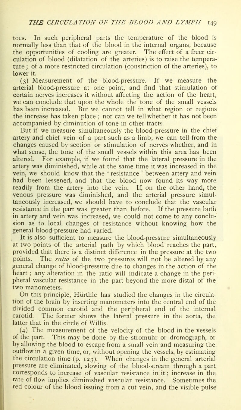 toes. In such peripheral parts the temperature of the blood is normally less than that of the blood in the internal organs, because the opportunities of cooling are greater. The effect of a freer cir- culation of blood (dilatation of the arteries) is to raise the tempera- ture ; of a more restricted circulation (constriction of the arteries), to lower it. (3) Measurement of the blood-pressure. If we measure the arterial blood-pressure at one point, and find that stimulation of certain nerves increases it without affecting the action of the heart, we can conclude that upon the whole the tone of the small vessels has been increased. But we cannot tell in what region or regions the increase has taken place ; nor can we tell whether it has not been accompanied by diminution of tone in other tracts. But if we measure simultaneously the blood-pressure in the chief artery and chief vein of a part such as a limb, we can tell from the changes caused by section or stimulation of nerves whether, and in what sense, the tone of the small vessels within this area has been altered. For example, if we found that the lateral pressure in the artery was diminished, while at the same time it was increased in the vein, we should know that the ' resistance ' between artery and vein had been lessened, and that the blood now found its way more readily from the artery into the vein. If, on the other hand, the venous pressure was diminished, and the arterial pressure simul- taneously increased, we should have to conclude that the vascular resistance in the part was greater than before. If the pressure both in artery and vein was increased, we could not come to any conclu- sion as to local changes of resistance without knowing how the general blood-pressure had varied. It is also sufficient to measure the blood-pressure simultaneously at two points of the arterial path by which blood reaches the part, provided that there is a distinct difference in the pressure at the two points. The ratio of the two pressures will not be altered by any general change of blood-pressure due to changes in the action of the heart ; any alteration in the ratio will indicate a change in the peri- pheral vascular resistance in the part beyond the more distal of the two manometers. On this principle, Hiirthle has studied the changes in the circula- tion of the brain by inserting manometers into the central end of the divided common carotid and the peripheral end of the internal carotid. The former shows the lateral pressure in the aorta, the latter that in the circle of Willis. (4) The measurement of the velocity of the blood in the vessels of the part. This may be done by the stromuhr or dromograph, or by allowing the blood to escape from a small vein and measuring the outflow in a given time, or, without opening the vessels, by estimating the circulation time (p. 123). When changes in the general arterial pressure are eliminated, slowing of the blood-stream through a part corresponds to increase of vascular resistance in it; increase in the rate of flow implies diminished vascular resistance. Sometimes the red colour of the blood issuing from a cut vein, and the visible pulse