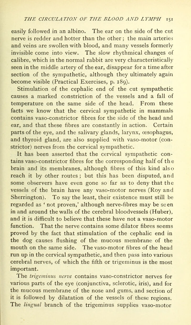 easily followed in an albino. The ear on the side of the cut nerve is redder and hotter than the other; the main arteries and veins are swollen with blood, and many vessels formerly invisible come into view. The slow rhythmical changes of calibre, which in the normal rabbit are very characteristically seen in the middle artery of the ear, disappear for a time after section of the sympathetic, although they ultimately again become visible (Practical Exercises, p. 189). Stimulation of the cephalic end of the cut sympathetic causes a marked constriction of the vessels and a fall of temperature on the same side of the head. From these facts we know that the cervical sympathetic in mammals contains vaso-constrictor fibres for the side of the head and ear, and that these fibres are constantly in action. Certain parts of the eye, and the salivary glands, larynx, oesophagus, and thyroid gland, are also supplied with vaso-motor (con- strictor) nerves from the cervical sympathetic. It has been asserted that the cervical sympathetic con- tains vaso-constrictor fibres for the corresponding half of the brain and its membranes, although fibres of this kind also reach it by other routes ; but this has been disputed, and some observers have even gone so far as to deny that the vessels of the brain have any vaso-motor nerves (Roy and Sherrington). To say the least, their existence must still be regarded as * not proven,' although nerve-fibres may be seen in and around the walls of the cerebral bloodvessels (Huber), and it is difficult to believe that these have not a vaso-motor function. That the nerve contains some dilator fibres seems proved by the fact that stimulation of the cephalic end in the dog causes flushing of the mucous membrane of the mouth on the same side. The vaso-motor fibres of the head run up in the cervical sympathetic, and then pass into various cerebral nerves, of which the fifth or trigeminus is the most important. The trigeminus nerve contains vaso-constrictor nerves for various parts of the eye (conjunctiva, sclerotic, iris), and for the mucous membrane of the nose and gums, and section of it is followed by dilatation of the vessels of these regions. The lingual branch of the trigeminus supplies vaso-motor