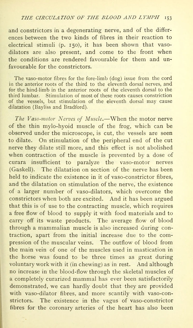 and constrictors in a degenerating nerve, and of the differ- ences between the two kinds of fibres in their reaction to electrical stimuli (p. 150), it has been shown that vaso- dilators are also present, and come to the front when the conditions are rendered favourable for them and un- favourable for the constrictors. The vaso-motor fibres for the fore-limb (dog) issue from the cord in the anterior roots of the third to the eleventh dorsal nerves, and for the hind-limb in the anterior roots of the eleventh dorsal to the third lumbar. Stimulation of most of these roots causes constriction of the vessels, but stimulation of the eleventh dorsal may cause dilatation (Bayliss and Bradford). The Vaso-motor Nerves of Muscle,—When the motor nerve of the thin mylo-hyoid muscle of the frog, which can be observed under the microscope, is cut, the vessels are seen to dilate. On stimulation of the peripheral end of the cut nerve they dilate still more, and this effect is not abolished when contraction of the muscle is prevented by a dose of curara insufficient to paralyze the vaso-motor nerves (Gaskell). The dilatation on section of the nerve has been held to indicate the existence in it of vaso-constrictor fibres, and the dilatation on stimulation of the nerve, the existence of a larger number of vaso-dilators, which overcome the constrictors when both are excited. And it has been argued that this is of use to the contracting muscle, which requires a free flow of blood to supply it with food materials and to carry off its waste products. The average flow of blood through a mammalian muscle is also increased during con- traction, apart from the initial increase due to the com- pression of the muscular veins. The outflow of blood from the main vein of one of the muscles used in mastication in the horse was found to be three times as great during voluntary work with it (in chewing) as in rest. And although no increase in the blood-flow through the skeletal muscles of a completely curarized mammal has ever been satisfactorily demonstrated, we can hardly doubt that they are provided with vaso-dilator fibres, and more scantily with vaso-con- strictors. The existence in the vagus of vaso-constrictor fibres for the coronary arteries of the heart has also been