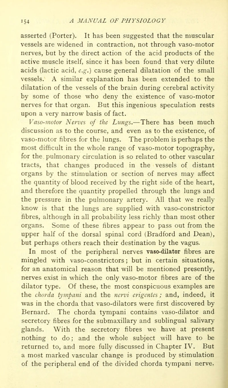 asserted (Porter). It has been suggested that the muscular vessels are widened in contraction, not through vaso-motor nerves, but by the direct action of the acid products of the active muscle itself, since it has been found that very dilute acids (lactic acid, e.g.) cause general dilatation of the small vessels. A similar explanation has been extended to the dilatation of the vessels of the brain during cerebral activity by some of those who deny the existence of vaso-motor nerves for that organ. But this ingenious speculation rests upon a very narrow basis of fact. Vaso-motor Nerves of the Lungs.—There has been much discussion as to the course, and even as to the existence, of vaso-motor hbres for the lungs. The problem is perhaps the most difficult in the whole range of vaso-motor topography, for the pulmonary circulation is so related to other vascular tracts, that changes produced in the vessels of distant organs by the stimulation or section of nerves may affect the quantity of blood received by the right side of the heart, and therefore the quantity propelled through the lungs and the pressure in the puhnonary artery. All that we really know is that the lungs are supplied with vaso-constrictor fibres, although in all probability less richly than most other organs. Some of these fibres appear to pass out from the upper half of the dorsal spinal cord (Bradford and Dean), but perhaps others reach their destination by the vagus. In most of the peripheral nerves vaso-dilator fibres are mingled with vaso-constrictors; but in certain situations, for an anatomical reason that will be mentioned presently, nerves exist in which the only vaso-motor fibres are of the dilator type. Of these, the most conspicuous examples are the chorda tynipani and the nervi erigentes; and, indeed, it was in the chorda that vaso-dilators were first discovered by Bernard. The chorda tympani contains vaso-dilator and secretory fibres for the submaxillary and subhngual salivary glands. With the secretory fibres we have at present nothing to do; and the whole subject will have to be returned to, and more fully discussed in Chapter IV. But a most marked vascular change is produced by stimulation of the peripheral end of the divided chorda tympani nerve.