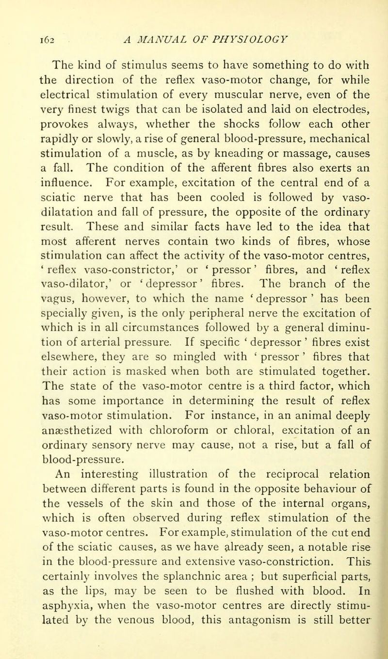 The kind of stimulus seems to have something to do with the direction of the reflex vaso-motor change, for while electrical stimulation of every muscular nerve, even of the very finest twigs that can be isolated and laid on electrodes, provokes always, whether the shocks follow each other rapidly or slowly, a rise of general blood-pressure, mechanical stimulation of a muscle, as by kneading or massage, causes a fall. The condition of the afferent fibres also exerts an influence. For example, excitation of the central end of a sciatic nerve that has been cooled is followed by vaso- dilatation and fall of pressure, the opposite of the ordinary result. These and similar facts have led to the idea that most afferent nerves contain two kinds of fibres, whose stimulation can affect the activity of the vaso-motor centres, 'reflex vaso-constrictor,' or 'pressor' fibres, and 'reflex vaso-dilator,' or ' depressor' fibres. The branch of the vagus, however, to which the name ' depressor ' has been specially given, is the only peripheral nerve the excitation of which is in all circumstances followed by a general diminu- tion of arterial pressure. If specific ' depressor ' fibres exist elsewhere, they are so mingled with ' pressor ' fibres that their action is masked when both are stimulated together. The state of the vaso-motor centre is a third factor, which has some importance in determining the result of reflex vaso-motor stimulation. For instance, in an animal deeply anaesthetized with chloroform or chloral, excitation of an ordinary sensory nerve may cause, not a rise, but a fall of blood-pressure. An interesting illustration of the reciprocal relation between different parts is found in the opposite behaviour of the vessels of the skin and those of the internal organs, which is often observed during reflex stimulation of the vaso-motor centres. For example, stimulation of the cut end of the sciatic causes, as we have ^.Iready seen, a notable rise in the blood-pressure and extensive vaso-constriction. This certainly involves the splanchnic area ; but superficial parts, as the lips, may be seen to be flushed with blood. In asphyxia, when the vaso-motor centres are directly stimu- lated by the venous blood, this antagonism is still better