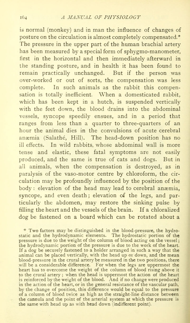 is normal (monkey) and in man the influence of changes of posture on the circulation is almost complete!}- compensated.* The pressure in the upper part of the human brachial artery has been measured by a special form of sphygmo-manometer, first in the horizontal and then immediately afterward in the standing posture, and in health it has been found to remain practically unchanged. But if the person was over-worked or out of sorts,, the compensation was less complete. In such animals as the rabbit this compen- sation is totally inefficient. When a domesticated rabbit,, which has been kept in a hutch, is suspended vertically with the feet down, the blood drains into the abdominal vessels, syncope speedily ensues, and in a period that ranges from less than a quarter to three-quarters of an hour the animal dies in the convulsions of acute cerebral anaemia (Salathe, Hill^ The head-down position has no ill effects. In wild rabbits, whose abdominal wall is more tense and elastic, these fatal symptoms are not easily produced, and the same is true of cats and dogs. But in all animals, when the compensation is destroyed, as in paralysis of the vaso-motor centre by chloroform, the cir- culation may be profoundly influenced by the position of the body : elevation of the head may lead to cerebral anaemia, syncope, and even death; elevation of the legs, and par- ticularly the abdomen, may restore the sinking pulse by filling the heart and the vessels of the brain. If a chloralized dog be fastened on a board which can be rotated about a * Two factors may be distinguished in the blood-pressure, the hydro- static and the hydrodynamic elements. The hydrostatic portion of the pressure is due to the weight of the column of blood acting on the vessel; the hydrodynamic portion of the pressure is due to the work of the heart. If a dog be securely fastened to a holder arranged in such a way that the animal can be placed vertically, with the head up or down, and the mean blood-presiure in the crural artery be measured in the two positions, there will be a considerable difference. For when the legs are uppermost the heart has to overcome the weight of the column of blood rising above it to the crural artery ; when the head is uppermost the action of the heait is reinforced by the weight of the blood. And if no change were produced in the action of the heart, or in the general resistance of the vascular path, by the change of position, this difference would be equal to the pressure of a column of blood twice as high as the straight-line distance between the cannula and the point of the arterial system at which the pressure is the same with head up as with head down indifferent point).